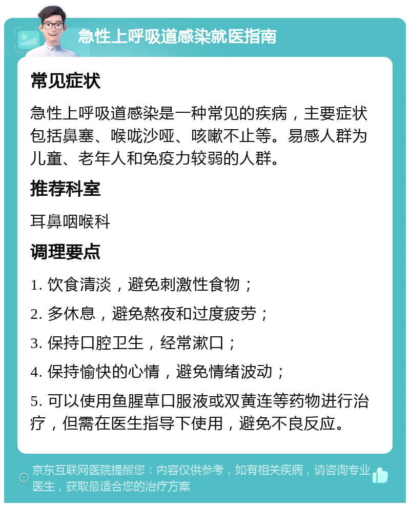 急性上呼吸道感染就医指南 常见症状 急性上呼吸道感染是一种常见的疾病，主要症状包括鼻塞、喉咙沙哑、咳嗽不止等。易感人群为儿童、老年人和免疫力较弱的人群。 推荐科室 耳鼻咽喉科 调理要点 1. 饮食清淡，避免刺激性食物； 2. 多休息，避免熬夜和过度疲劳； 3. 保持口腔卫生，经常漱口； 4. 保持愉快的心情，避免情绪波动； 5. 可以使用鱼腥草口服液或双黄连等药物进行治疗，但需在医生指导下使用，避免不良反应。