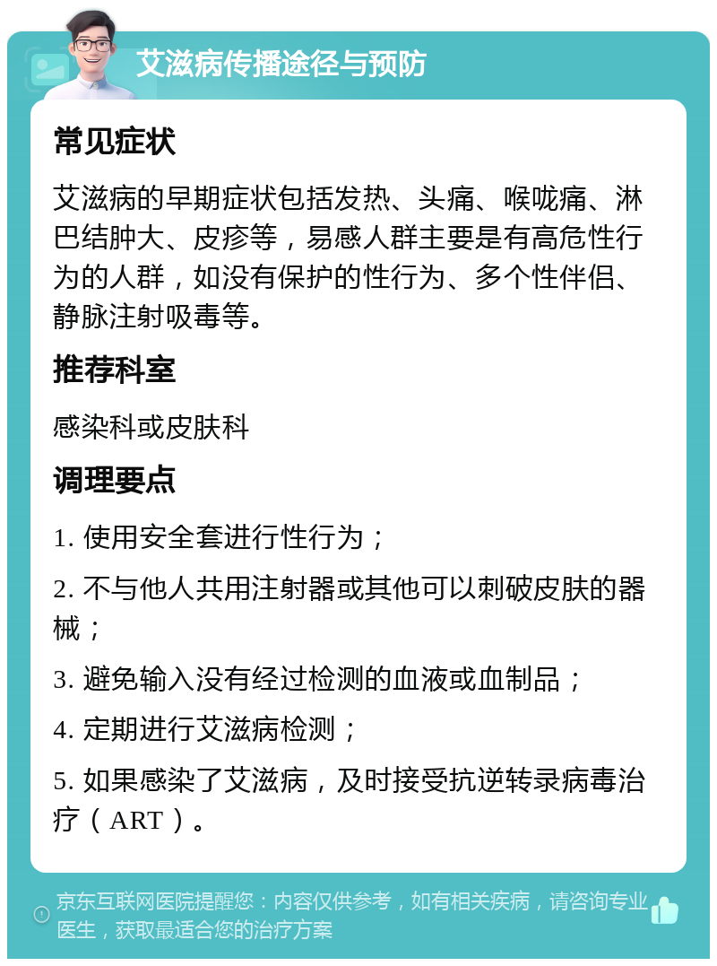 艾滋病传播途径与预防 常见症状 艾滋病的早期症状包括发热、头痛、喉咙痛、淋巴结肿大、皮疹等，易感人群主要是有高危性行为的人群，如没有保护的性行为、多个性伴侣、静脉注射吸毒等。 推荐科室 感染科或皮肤科 调理要点 1. 使用安全套进行性行为； 2. 不与他人共用注射器或其他可以刺破皮肤的器械； 3. 避免输入没有经过检测的血液或血制品； 4. 定期进行艾滋病检测； 5. 如果感染了艾滋病，及时接受抗逆转录病毒治疗（ART）。