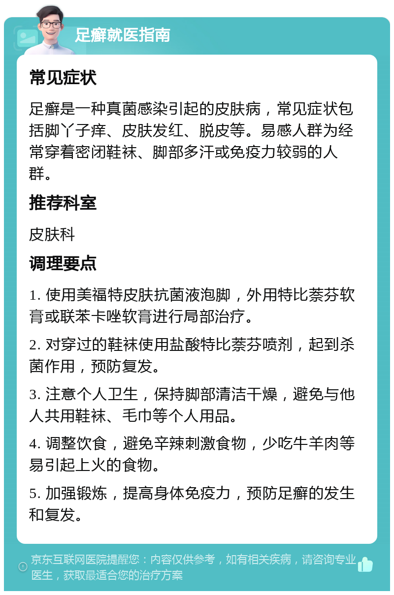 足癣就医指南 常见症状 足癣是一种真菌感染引起的皮肤病，常见症状包括脚丫子痒、皮肤发红、脱皮等。易感人群为经常穿着密闭鞋袜、脚部多汗或免疫力较弱的人群。 推荐科室 皮肤科 调理要点 1. 使用美福特皮肤抗菌液泡脚，外用特比萘芬软膏或联苯卡唑软膏进行局部治疗。 2. 对穿过的鞋袜使用盐酸特比萘芬喷剂，起到杀菌作用，预防复发。 3. 注意个人卫生，保持脚部清洁干燥，避免与他人共用鞋袜、毛巾等个人用品。 4. 调整饮食，避免辛辣刺激食物，少吃牛羊肉等易引起上火的食物。 5. 加强锻炼，提高身体免疫力，预防足癣的发生和复发。