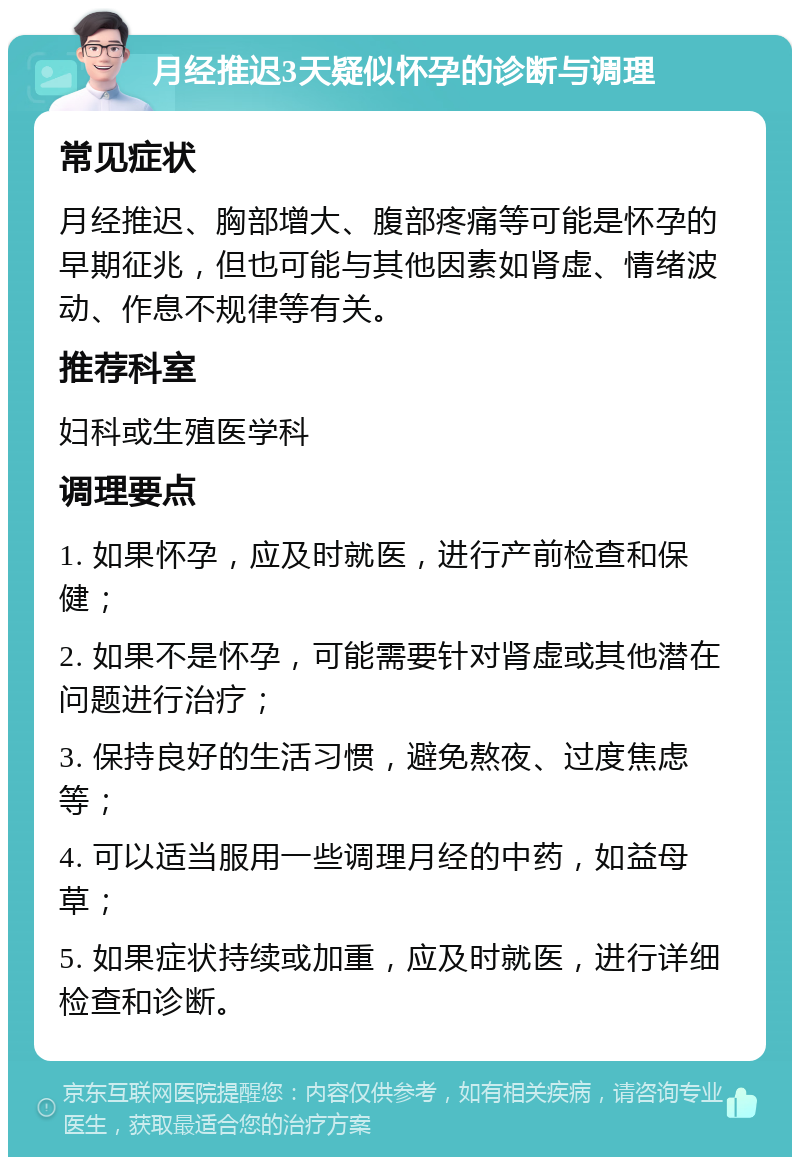 月经推迟3天疑似怀孕的诊断与调理 常见症状 月经推迟、胸部增大、腹部疼痛等可能是怀孕的早期征兆，但也可能与其他因素如肾虚、情绪波动、作息不规律等有关。 推荐科室 妇科或生殖医学科 调理要点 1. 如果怀孕，应及时就医，进行产前检查和保健； 2. 如果不是怀孕，可能需要针对肾虚或其他潜在问题进行治疗； 3. 保持良好的生活习惯，避免熬夜、过度焦虑等； 4. 可以适当服用一些调理月经的中药，如益母草； 5. 如果症状持续或加重，应及时就医，进行详细检查和诊断。