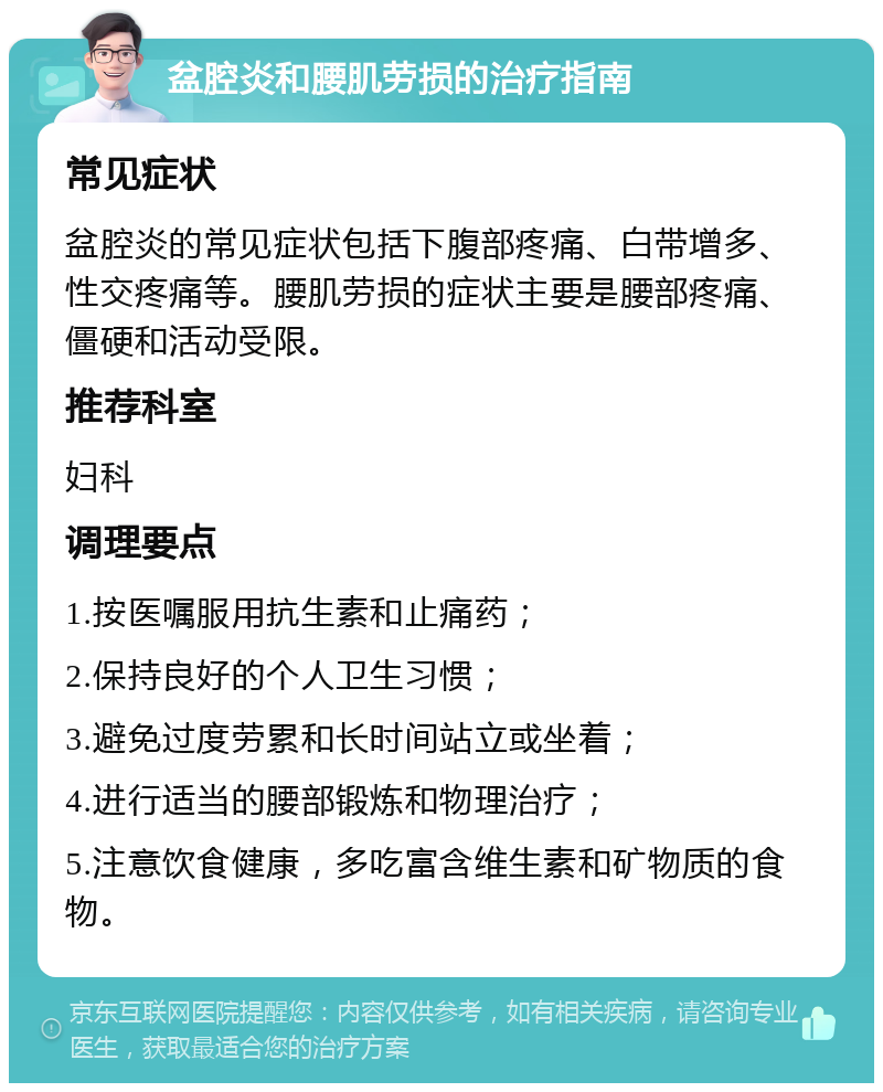 盆腔炎和腰肌劳损的治疗指南 常见症状 盆腔炎的常见症状包括下腹部疼痛、白带增多、性交疼痛等。腰肌劳损的症状主要是腰部疼痛、僵硬和活动受限。 推荐科室 妇科 调理要点 1.按医嘱服用抗生素和止痛药； 2.保持良好的个人卫生习惯； 3.避免过度劳累和长时间站立或坐着； 4.进行适当的腰部锻炼和物理治疗； 5.注意饮食健康，多吃富含维生素和矿物质的食物。