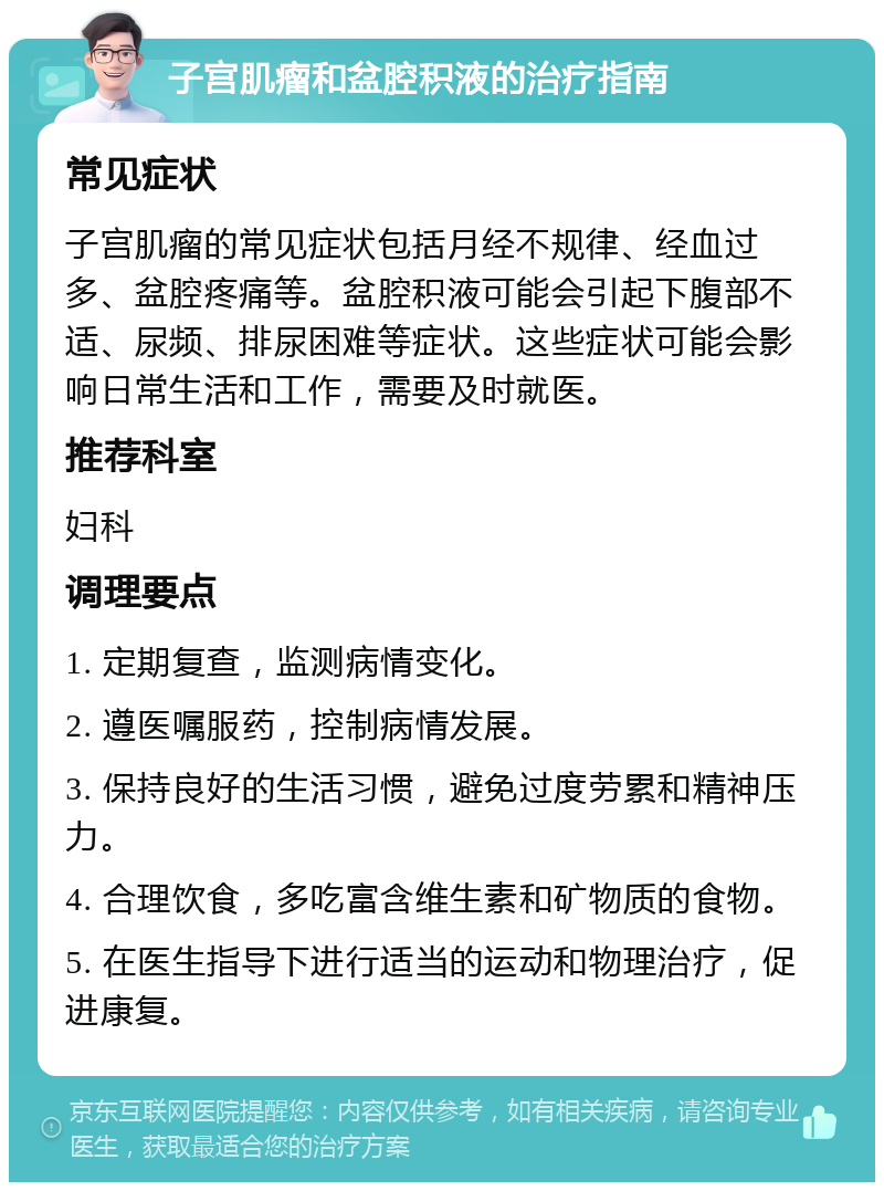 子宫肌瘤和盆腔积液的治疗指南 常见症状 子宫肌瘤的常见症状包括月经不规律、经血过多、盆腔疼痛等。盆腔积液可能会引起下腹部不适、尿频、排尿困难等症状。这些症状可能会影响日常生活和工作，需要及时就医。 推荐科室 妇科 调理要点 1. 定期复查，监测病情变化。 2. 遵医嘱服药，控制病情发展。 3. 保持良好的生活习惯，避免过度劳累和精神压力。 4. 合理饮食，多吃富含维生素和矿物质的食物。 5. 在医生指导下进行适当的运动和物理治疗，促进康复。