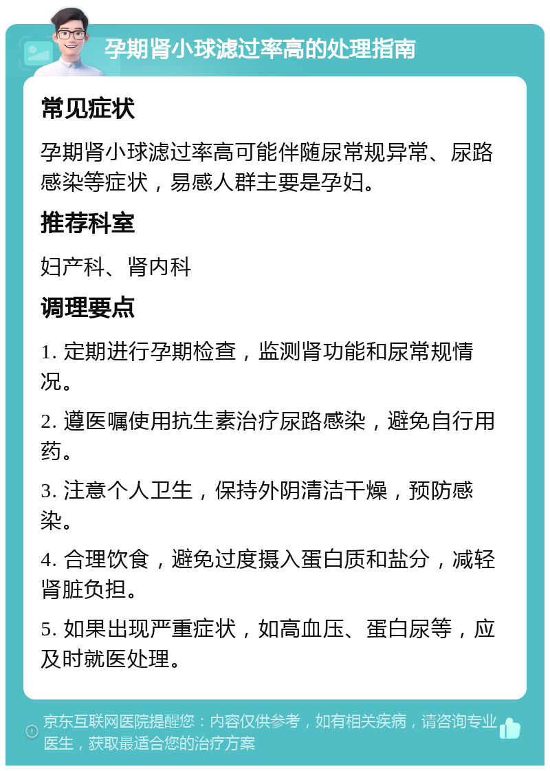 孕期肾小球滤过率高的处理指南 常见症状 孕期肾小球滤过率高可能伴随尿常规异常、尿路感染等症状，易感人群主要是孕妇。 推荐科室 妇产科、肾内科 调理要点 1. 定期进行孕期检查，监测肾功能和尿常规情况。 2. 遵医嘱使用抗生素治疗尿路感染，避免自行用药。 3. 注意个人卫生，保持外阴清洁干燥，预防感染。 4. 合理饮食，避免过度摄入蛋白质和盐分，减轻肾脏负担。 5. 如果出现严重症状，如高血压、蛋白尿等，应及时就医处理。