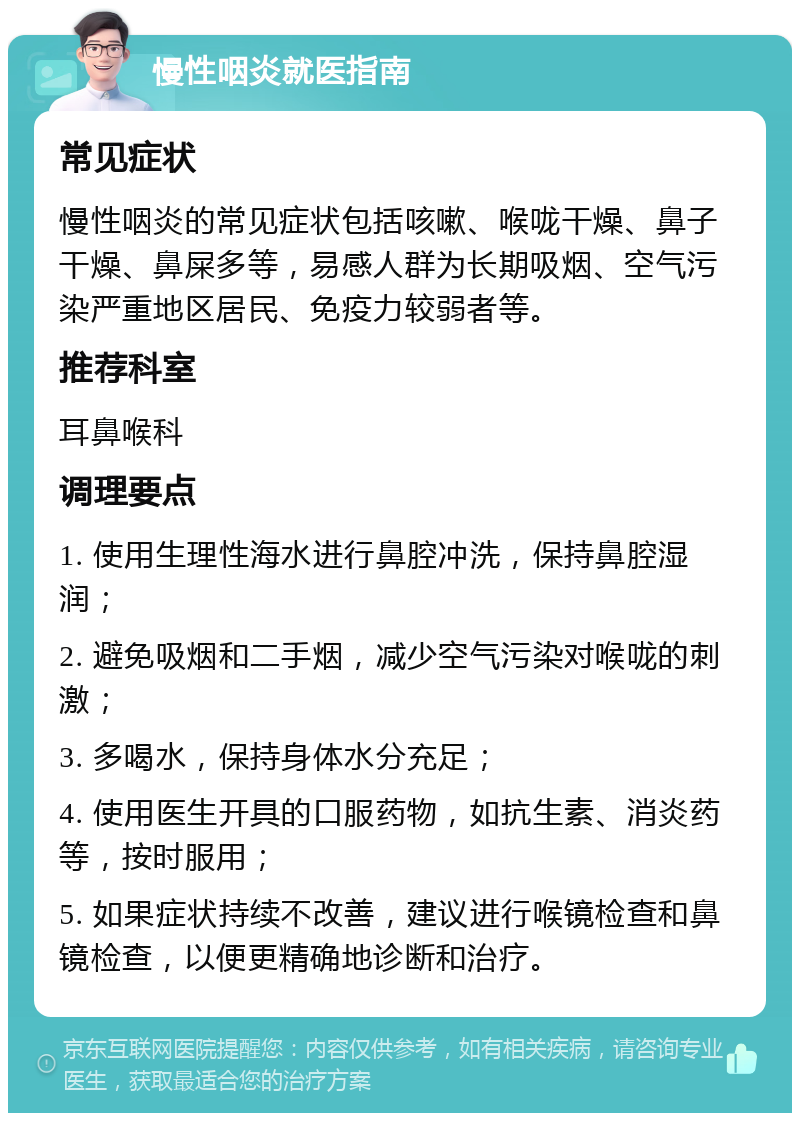 慢性咽炎就医指南 常见症状 慢性咽炎的常见症状包括咳嗽、喉咙干燥、鼻子干燥、鼻屎多等，易感人群为长期吸烟、空气污染严重地区居民、免疫力较弱者等。 推荐科室 耳鼻喉科 调理要点 1. 使用生理性海水进行鼻腔冲洗，保持鼻腔湿润； 2. 避免吸烟和二手烟，减少空气污染对喉咙的刺激； 3. 多喝水，保持身体水分充足； 4. 使用医生开具的口服药物，如抗生素、消炎药等，按时服用； 5. 如果症状持续不改善，建议进行喉镜检查和鼻镜检查，以便更精确地诊断和治疗。