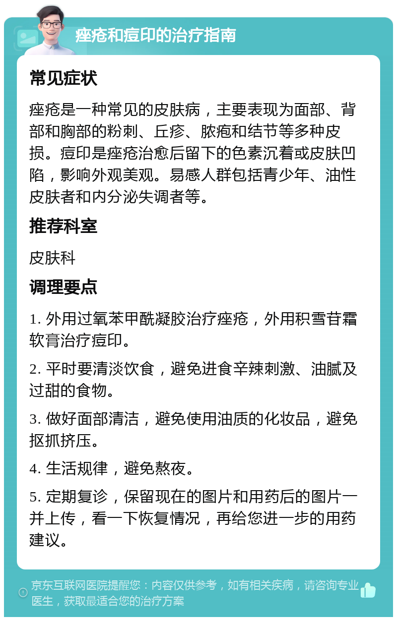 痤疮和痘印的治疗指南 常见症状 痤疮是一种常见的皮肤病，主要表现为面部、背部和胸部的粉刺、丘疹、脓疱和结节等多种皮损。痘印是痤疮治愈后留下的色素沉着或皮肤凹陷，影响外观美观。易感人群包括青少年、油性皮肤者和内分泌失调者等。 推荐科室 皮肤科 调理要点 1. 外用过氧苯甲酰凝胶治疗痤疮，外用积雪苷霜软膏治疗痘印。 2. 平时要清淡饮食，避免进食辛辣刺激、油腻及过甜的食物。 3. 做好面部清洁，避免使用油质的化妆品，避免抠抓挤压。 4. 生活规律，避免熬夜。 5. 定期复诊，保留现在的图片和用药后的图片一并上传，看一下恢复情况，再给您进一步的用药建议。