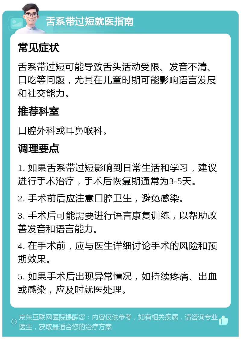 舌系带过短就医指南 常见症状 舌系带过短可能导致舌头活动受限、发音不清、口吃等问题，尤其在儿童时期可能影响语言发展和社交能力。 推荐科室 口腔外科或耳鼻喉科。 调理要点 1. 如果舌系带过短影响到日常生活和学习，建议进行手术治疗，手术后恢复期通常为3-5天。 2. 手术前后应注意口腔卫生，避免感染。 3. 手术后可能需要进行语言康复训练，以帮助改善发音和语言能力。 4. 在手术前，应与医生详细讨论手术的风险和预期效果。 5. 如果手术后出现异常情况，如持续疼痛、出血或感染，应及时就医处理。