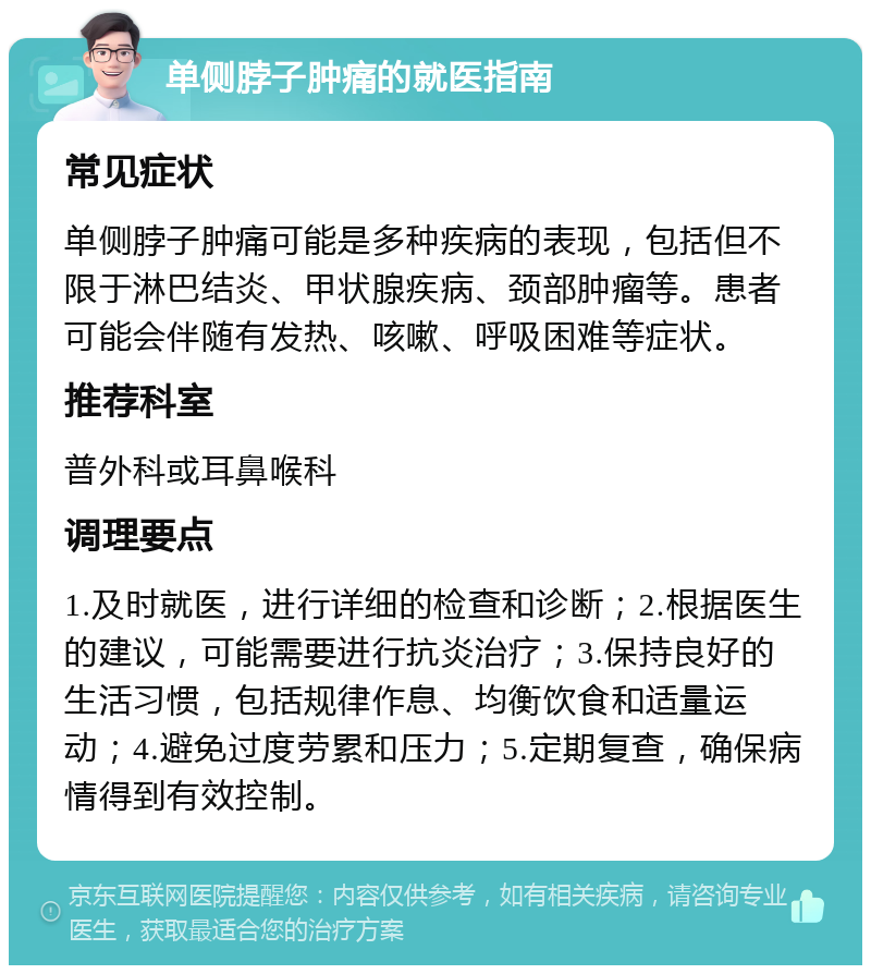 单侧脖子肿痛的就医指南 常见症状 单侧脖子肿痛可能是多种疾病的表现，包括但不限于淋巴结炎、甲状腺疾病、颈部肿瘤等。患者可能会伴随有发热、咳嗽、呼吸困难等症状。 推荐科室 普外科或耳鼻喉科 调理要点 1.及时就医，进行详细的检查和诊断；2.根据医生的建议，可能需要进行抗炎治疗；3.保持良好的生活习惯，包括规律作息、均衡饮食和适量运动；4.避免过度劳累和压力；5.定期复查，确保病情得到有效控制。