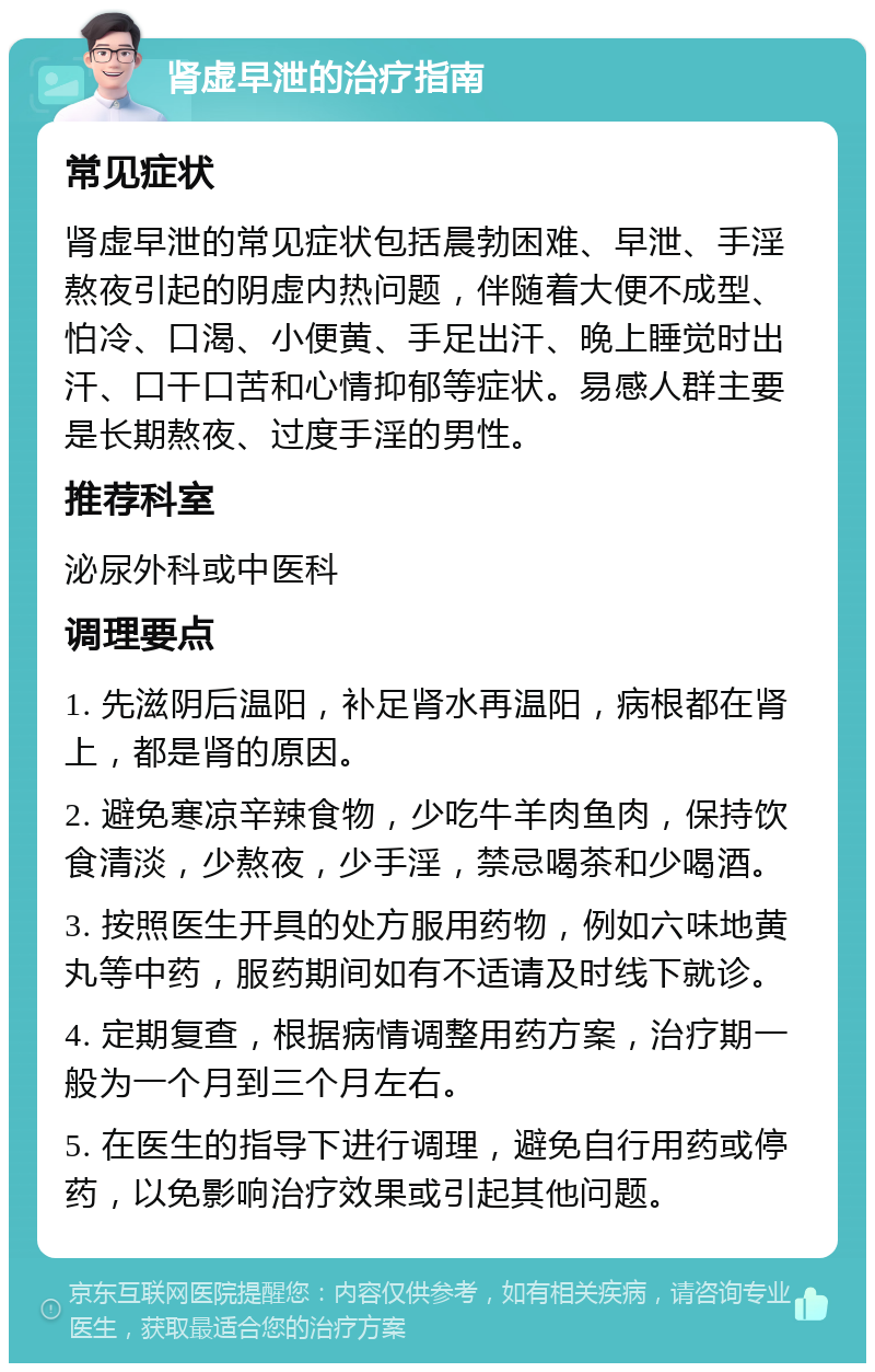 肾虚早泄的治疗指南 常见症状 肾虚早泄的常见症状包括晨勃困难、早泄、手淫熬夜引起的阴虚内热问题，伴随着大便不成型、怕冷、口渴、小便黄、手足出汗、晚上睡觉时出汗、口干口苦和心情抑郁等症状。易感人群主要是长期熬夜、过度手淫的男性。 推荐科室 泌尿外科或中医科 调理要点 1. 先滋阴后温阳，补足肾水再温阳，病根都在肾上，都是肾的原因。 2. 避免寒凉辛辣食物，少吃牛羊肉鱼肉，保持饮食清淡，少熬夜，少手淫，禁忌喝茶和少喝酒。 3. 按照医生开具的处方服用药物，例如六味地黄丸等中药，服药期间如有不适请及时线下就诊。 4. 定期复查，根据病情调整用药方案，治疗期一般为一个月到三个月左右。 5. 在医生的指导下进行调理，避免自行用药或停药，以免影响治疗效果或引起其他问题。