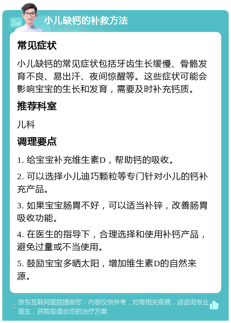 小儿缺钙的补救方法 常见症状 小儿缺钙的常见症状包括牙齿生长缓慢、骨骼发育不良、易出汗、夜间惊醒等。这些症状可能会影响宝宝的生长和发育，需要及时补充钙质。 推荐科室 儿科 调理要点 1. 给宝宝补充维生素D，帮助钙的吸收。 2. 可以选择小儿迪巧颗粒等专门针对小儿的钙补充产品。 3. 如果宝宝肠胃不好，可以适当补锌，改善肠胃吸收功能。 4. 在医生的指导下，合理选择和使用补钙产品，避免过量或不当使用。 5. 鼓励宝宝多晒太阳，增加维生素D的自然来源。