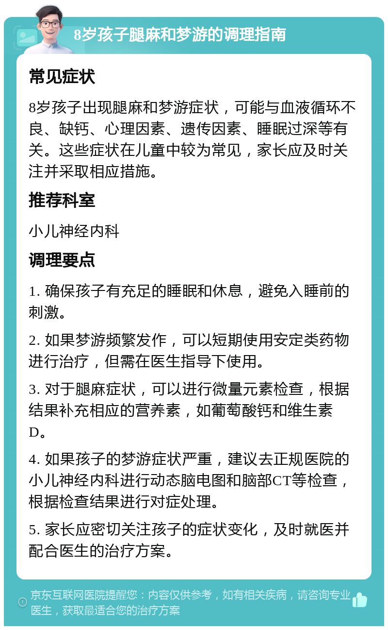 8岁孩子腿麻和梦游的调理指南 常见症状 8岁孩子出现腿麻和梦游症状，可能与血液循环不良、缺钙、心理因素、遗传因素、睡眠过深等有关。这些症状在儿童中较为常见，家长应及时关注并采取相应措施。 推荐科室 小儿神经内科 调理要点 1. 确保孩子有充足的睡眠和休息，避免入睡前的刺激。 2. 如果梦游频繁发作，可以短期使用安定类药物进行治疗，但需在医生指导下使用。 3. 对于腿麻症状，可以进行微量元素检查，根据结果补充相应的营养素，如葡萄酸钙和维生素D。 4. 如果孩子的梦游症状严重，建议去正规医院的小儿神经内科进行动态脑电图和脑部CT等检查，根据检查结果进行对症处理。 5. 家长应密切关注孩子的症状变化，及时就医并配合医生的治疗方案。