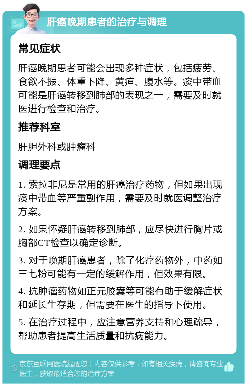 肝癌晚期患者的治疗与调理 常见症状 肝癌晚期患者可能会出现多种症状，包括疲劳、食欲不振、体重下降、黄疸、腹水等。痰中带血可能是肝癌转移到肺部的表现之一，需要及时就医进行检查和治疗。 推荐科室 肝胆外科或肿瘤科 调理要点 1. 索拉非尼是常用的肝癌治疗药物，但如果出现痰中带血等严重副作用，需要及时就医调整治疗方案。 2. 如果怀疑肝癌转移到肺部，应尽快进行胸片或胸部CT检查以确定诊断。 3. 对于晚期肝癌患者，除了化疗药物外，中药如三七粉可能有一定的缓解作用，但效果有限。 4. 抗肿瘤药物如正元胶囊等可能有助于缓解症状和延长生存期，但需要在医生的指导下使用。 5. 在治疗过程中，应注意营养支持和心理疏导，帮助患者提高生活质量和抗病能力。