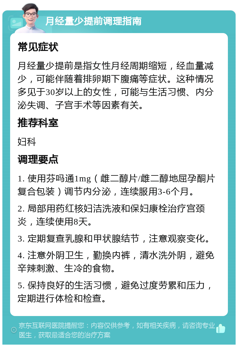 月经量少提前调理指南 常见症状 月经量少提前是指女性月经周期缩短，经血量减少，可能伴随着排卵期下腹痛等症状。这种情况多见于30岁以上的女性，可能与生活习惯、内分泌失调、子宫手术等因素有关。 推荐科室 妇科 调理要点 1. 使用芬吗通1mg（雌二醇片/雌二醇地屈孕酮片复合包装）调节内分泌，连续服用3-6个月。 2. 局部用药红核妇洁洗液和保妇康栓治疗宫颈炎，连续使用8天。 3. 定期复查乳腺和甲状腺结节，注意观察变化。 4. 注意外阴卫生，勤换内裤，清水洗外阴，避免辛辣刺激、生冷的食物。 5. 保持良好的生活习惯，避免过度劳累和压力，定期进行体检和检查。