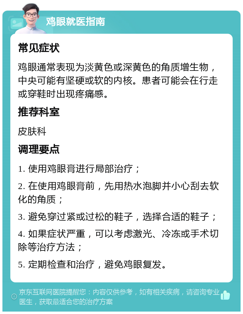 鸡眼就医指南 常见症状 鸡眼通常表现为淡黄色或深黄色的角质增生物，中央可能有坚硬或软的内核。患者可能会在行走或穿鞋时出现疼痛感。 推荐科室 皮肤科 调理要点 1. 使用鸡眼膏进行局部治疗； 2. 在使用鸡眼膏前，先用热水泡脚并小心刮去软化的角质； 3. 避免穿过紧或过松的鞋子，选择合适的鞋子； 4. 如果症状严重，可以考虑激光、冷冻或手术切除等治疗方法； 5. 定期检查和治疗，避免鸡眼复发。