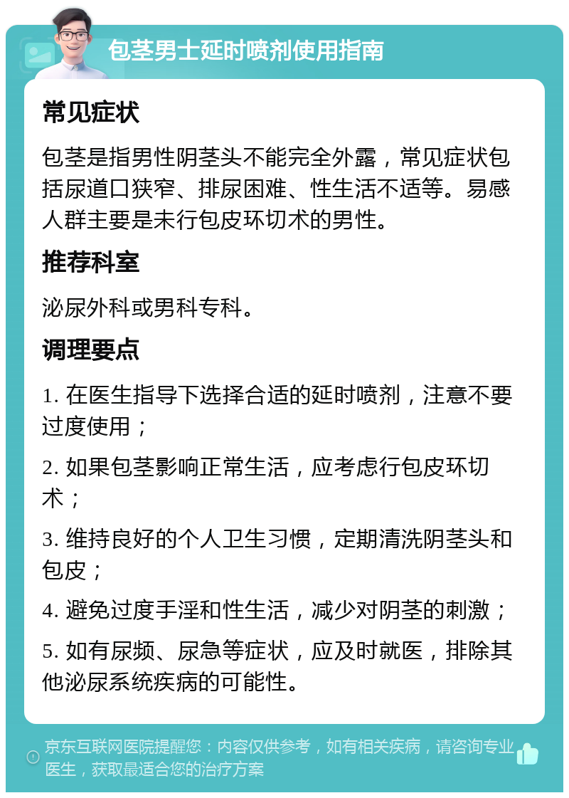 包茎男士延时喷剂使用指南 常见症状 包茎是指男性阴茎头不能完全外露，常见症状包括尿道口狭窄、排尿困难、性生活不适等。易感人群主要是未行包皮环切术的男性。 推荐科室 泌尿外科或男科专科。 调理要点 1. 在医生指导下选择合适的延时喷剂，注意不要过度使用； 2. 如果包茎影响正常生活，应考虑行包皮环切术； 3. 维持良好的个人卫生习惯，定期清洗阴茎头和包皮； 4. 避免过度手淫和性生活，减少对阴茎的刺激； 5. 如有尿频、尿急等症状，应及时就医，排除其他泌尿系统疾病的可能性。