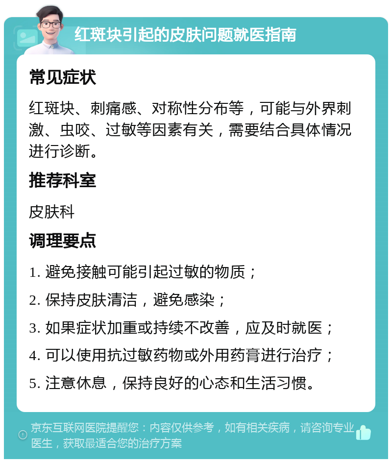 红斑块引起的皮肤问题就医指南 常见症状 红斑块、刺痛感、对称性分布等，可能与外界刺激、虫咬、过敏等因素有关，需要结合具体情况进行诊断。 推荐科室 皮肤科 调理要点 1. 避免接触可能引起过敏的物质； 2. 保持皮肤清洁，避免感染； 3. 如果症状加重或持续不改善，应及时就医； 4. 可以使用抗过敏药物或外用药膏进行治疗； 5. 注意休息，保持良好的心态和生活习惯。