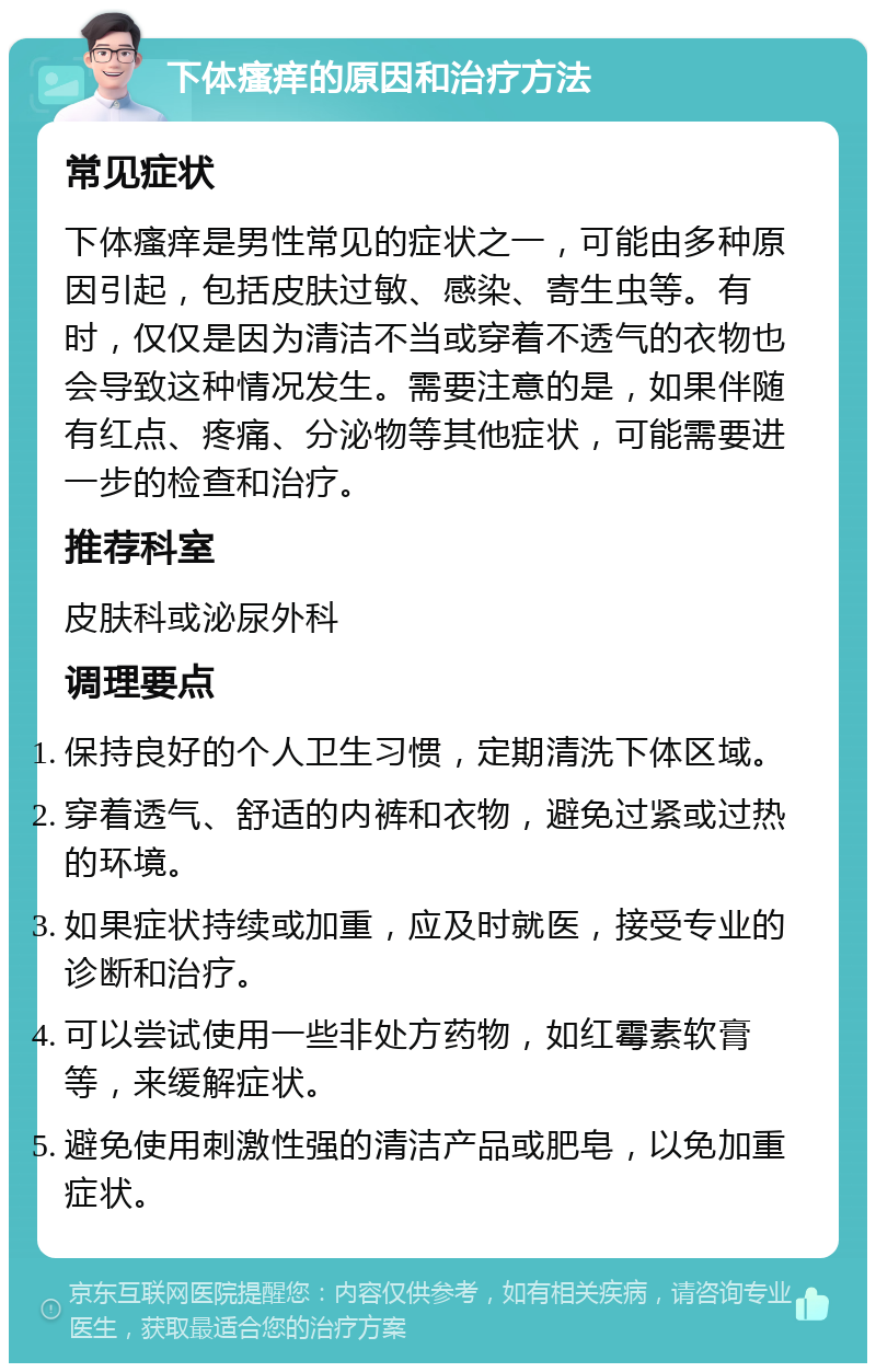 下体瘙痒的原因和治疗方法 常见症状 下体瘙痒是男性常见的症状之一，可能由多种原因引起，包括皮肤过敏、感染、寄生虫等。有时，仅仅是因为清洁不当或穿着不透气的衣物也会导致这种情况发生。需要注意的是，如果伴随有红点、疼痛、分泌物等其他症状，可能需要进一步的检查和治疗。 推荐科室 皮肤科或泌尿外科 调理要点 保持良好的个人卫生习惯，定期清洗下体区域。 穿着透气、舒适的内裤和衣物，避免过紧或过热的环境。 如果症状持续或加重，应及时就医，接受专业的诊断和治疗。 可以尝试使用一些非处方药物，如红霉素软膏等，来缓解症状。 避免使用刺激性强的清洁产品或肥皂，以免加重症状。