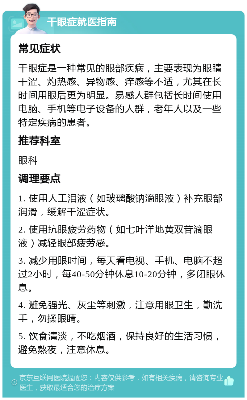 干眼症就医指南 常见症状 干眼症是一种常见的眼部疾病，主要表现为眼睛干涩、灼热感、异物感、痒感等不适，尤其在长时间用眼后更为明显。易感人群包括长时间使用电脑、手机等电子设备的人群，老年人以及一些特定疾病的患者。 推荐科室 眼科 调理要点 1. 使用人工泪液（如玻璃酸钠滴眼液）补充眼部润滑，缓解干涩症状。 2. 使用抗眼疲劳药物（如七叶洋地黄双苷滴眼液）减轻眼部疲劳感。 3. 减少用眼时间，每天看电视、手机、电脑不超过2小时，每40-50分钟休息10-20分钟，多闭眼休息。 4. 避免强光、灰尘等刺激，注意用眼卫生，勤洗手，勿揉眼睛。 5. 饮食清淡，不吃烟酒，保持良好的生活习惯，避免熬夜，注意休息。