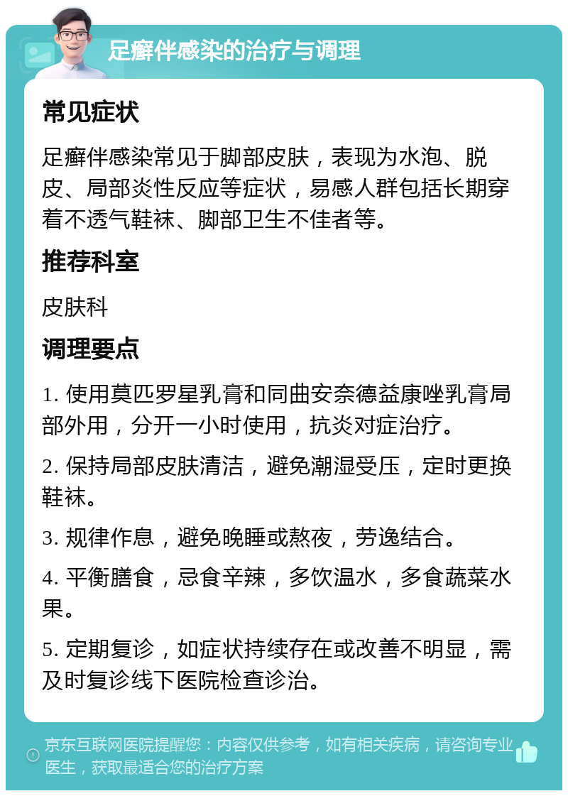 足癣伴感染的治疗与调理 常见症状 足癣伴感染常见于脚部皮肤，表现为水泡、脱皮、局部炎性反应等症状，易感人群包括长期穿着不透气鞋袜、脚部卫生不佳者等。 推荐科室 皮肤科 调理要点 1. 使用莫匹罗星乳膏和同曲安奈德益康唑乳膏局部外用，分开一小时使用，抗炎对症治疗。 2. 保持局部皮肤清洁，避免潮湿受压，定时更换鞋袜。 3. 规律作息，避免晚睡或熬夜，劳逸结合。 4. 平衡膳食，忌食辛辣，多饮温水，多食蔬菜水果。 5. 定期复诊，如症状持续存在或改善不明显，需及时复诊线下医院检查诊治。