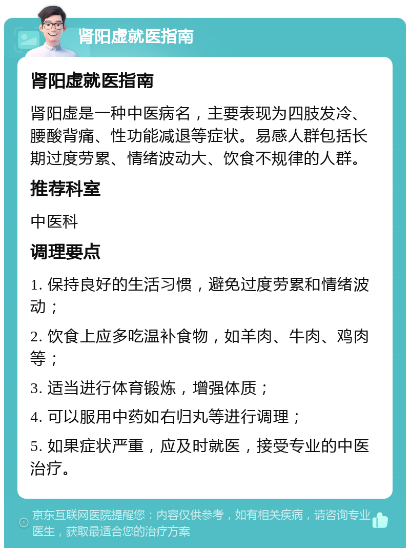 肾阳虚就医指南 肾阳虚就医指南 肾阳虚是一种中医病名，主要表现为四肢发冷、腰酸背痛、性功能减退等症状。易感人群包括长期过度劳累、情绪波动大、饮食不规律的人群。 推荐科室 中医科 调理要点 1. 保持良好的生活习惯，避免过度劳累和情绪波动； 2. 饮食上应多吃温补食物，如羊肉、牛肉、鸡肉等； 3. 适当进行体育锻炼，增强体质； 4. 可以服用中药如右归丸等进行调理； 5. 如果症状严重，应及时就医，接受专业的中医治疗。