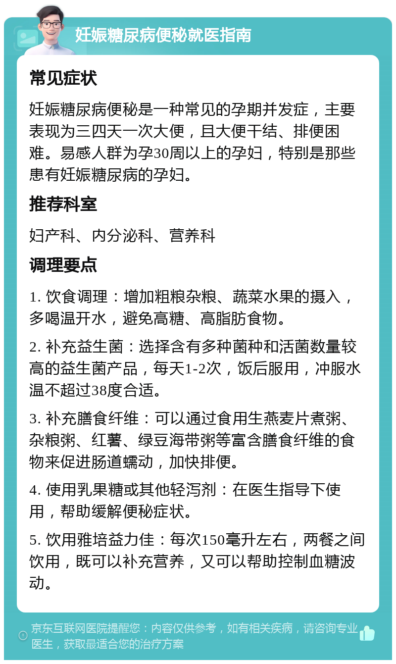 妊娠糖尿病便秘就医指南 常见症状 妊娠糖尿病便秘是一种常见的孕期并发症，主要表现为三四天一次大便，且大便干结、排便困难。易感人群为孕30周以上的孕妇，特别是那些患有妊娠糖尿病的孕妇。 推荐科室 妇产科、内分泌科、营养科 调理要点 1. 饮食调理：增加粗粮杂粮、蔬菜水果的摄入，多喝温开水，避免高糖、高脂肪食物。 2. 补充益生菌：选择含有多种菌种和活菌数量较高的益生菌产品，每天1-2次，饭后服用，冲服水温不超过38度合适。 3. 补充膳食纤维：可以通过食用生燕麦片煮粥、杂粮粥、红薯、绿豆海带粥等富含膳食纤维的食物来促进肠道蠕动，加快排便。 4. 使用乳果糖或其他轻泻剂：在医生指导下使用，帮助缓解便秘症状。 5. 饮用雅培益力佳：每次150毫升左右，两餐之间饮用，既可以补充营养，又可以帮助控制血糖波动。