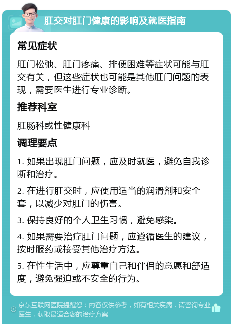 肛交对肛门健康的影响及就医指南 常见症状 肛门松弛、肛门疼痛、排便困难等症状可能与肛交有关，但这些症状也可能是其他肛门问题的表现，需要医生进行专业诊断。 推荐科室 肛肠科或性健康科 调理要点 1. 如果出现肛门问题，应及时就医，避免自我诊断和治疗。 2. 在进行肛交时，应使用适当的润滑剂和安全套，以减少对肛门的伤害。 3. 保持良好的个人卫生习惯，避免感染。 4. 如果需要治疗肛门问题，应遵循医生的建议，按时服药或接受其他治疗方法。 5. 在性生活中，应尊重自己和伴侣的意愿和舒适度，避免强迫或不安全的行为。