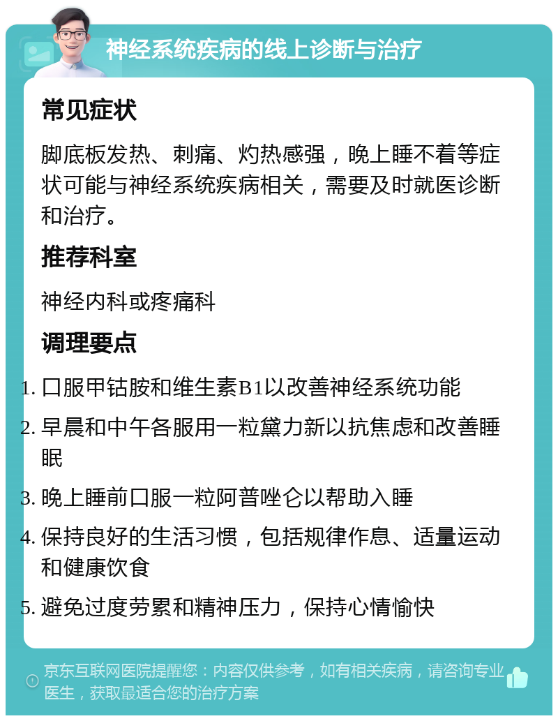 神经系统疾病的线上诊断与治疗 常见症状 脚底板发热、刺痛、灼热感强，晚上睡不着等症状可能与神经系统疾病相关，需要及时就医诊断和治疗。 推荐科室 神经内科或疼痛科 调理要点 口服甲钴胺和维生素B1以改善神经系统功能 早晨和中午各服用一粒黛力新以抗焦虑和改善睡眠 晚上睡前口服一粒阿普唑仑以帮助入睡 保持良好的生活习惯，包括规律作息、适量运动和健康饮食 避免过度劳累和精神压力，保持心情愉快