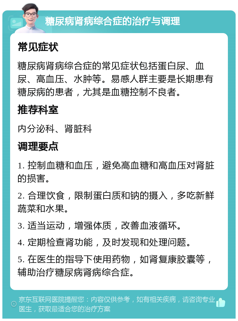 糖尿病肾病综合症的治疗与调理 常见症状 糖尿病肾病综合症的常见症状包括蛋白尿、血尿、高血压、水肿等。易感人群主要是长期患有糖尿病的患者，尤其是血糖控制不良者。 推荐科室 内分泌科、肾脏科 调理要点 1. 控制血糖和血压，避免高血糖和高血压对肾脏的损害。 2. 合理饮食，限制蛋白质和钠的摄入，多吃新鲜蔬菜和水果。 3. 适当运动，增强体质，改善血液循环。 4. 定期检查肾功能，及时发现和处理问题。 5. 在医生的指导下使用药物，如肾复康胶囊等，辅助治疗糖尿病肾病综合症。