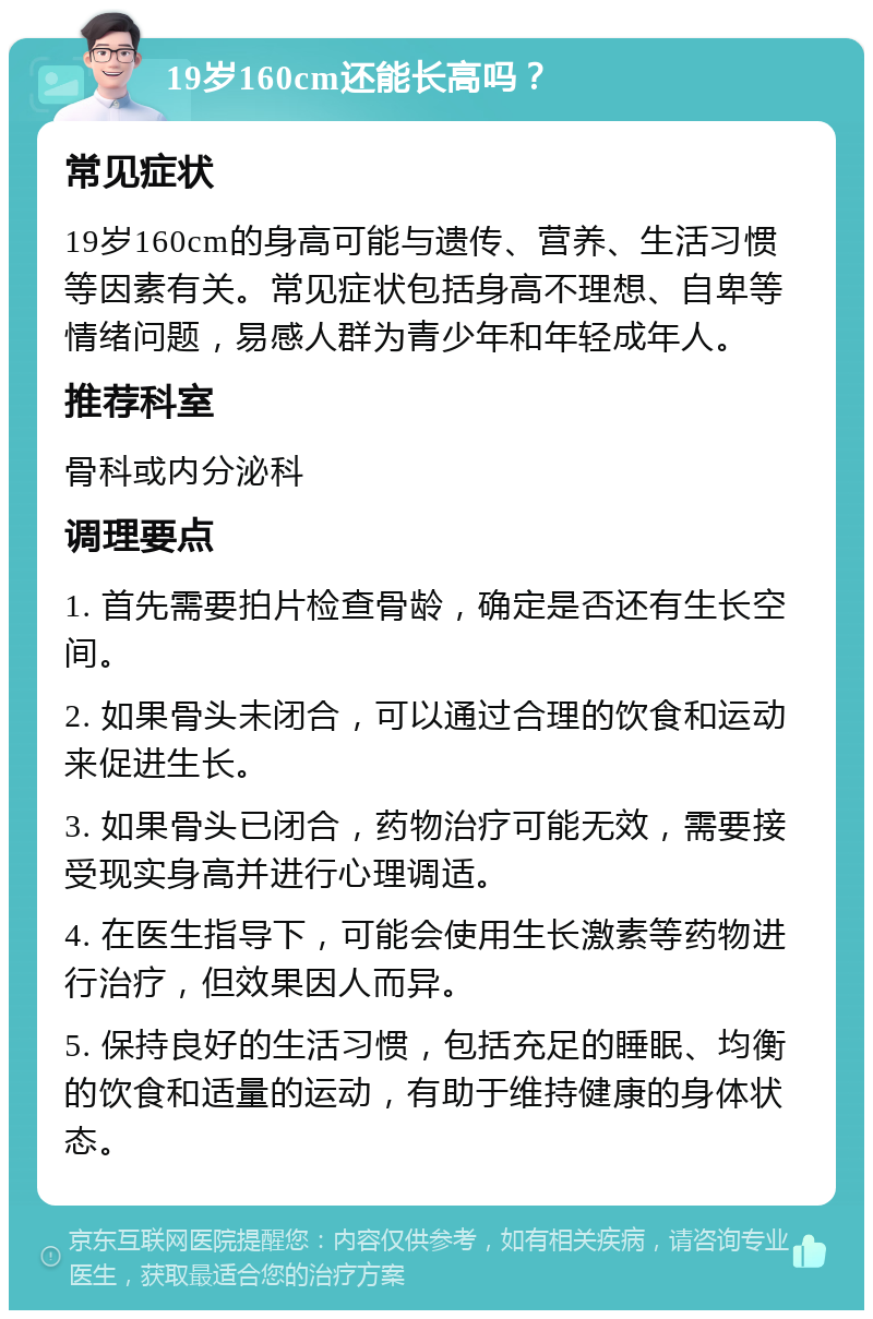 19岁160cm还能长高吗？ 常见症状 19岁160cm的身高可能与遗传、营养、生活习惯等因素有关。常见症状包括身高不理想、自卑等情绪问题，易感人群为青少年和年轻成年人。 推荐科室 骨科或内分泌科 调理要点 1. 首先需要拍片检查骨龄，确定是否还有生长空间。 2. 如果骨头未闭合，可以通过合理的饮食和运动来促进生长。 3. 如果骨头已闭合，药物治疗可能无效，需要接受现实身高并进行心理调适。 4. 在医生指导下，可能会使用生长激素等药物进行治疗，但效果因人而异。 5. 保持良好的生活习惯，包括充足的睡眠、均衡的饮食和适量的运动，有助于维持健康的身体状态。