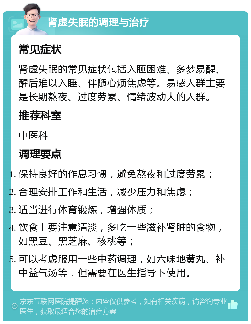 肾虚失眠的调理与治疗 常见症状 肾虚失眠的常见症状包括入睡困难、多梦易醒、醒后难以入睡、伴随心烦焦虑等。易感人群主要是长期熬夜、过度劳累、情绪波动大的人群。 推荐科室 中医科 调理要点 保持良好的作息习惯，避免熬夜和过度劳累； 合理安排工作和生活，减少压力和焦虑； 适当进行体育锻炼，增强体质； 饮食上要注意清淡，多吃一些滋补肾脏的食物，如黑豆、黑芝麻、核桃等； 可以考虑服用一些中药调理，如六味地黄丸、补中益气汤等，但需要在医生指导下使用。