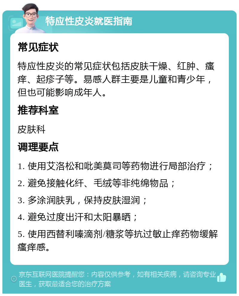 特应性皮炎就医指南 常见症状 特应性皮炎的常见症状包括皮肤干燥、红肿、瘙痒、起疹子等。易感人群主要是儿童和青少年，但也可能影响成年人。 推荐科室 皮肤科 调理要点 1. 使用艾洛松和吡美莫司等药物进行局部治疗； 2. 避免接触化纤、毛绒等非纯绵物品； 3. 多涂润肤乳，保持皮肤湿润； 4. 避免过度出汗和太阳暴晒； 5. 使用西替利嗪滴剂/糖浆等抗过敏止痒药物缓解瘙痒感。