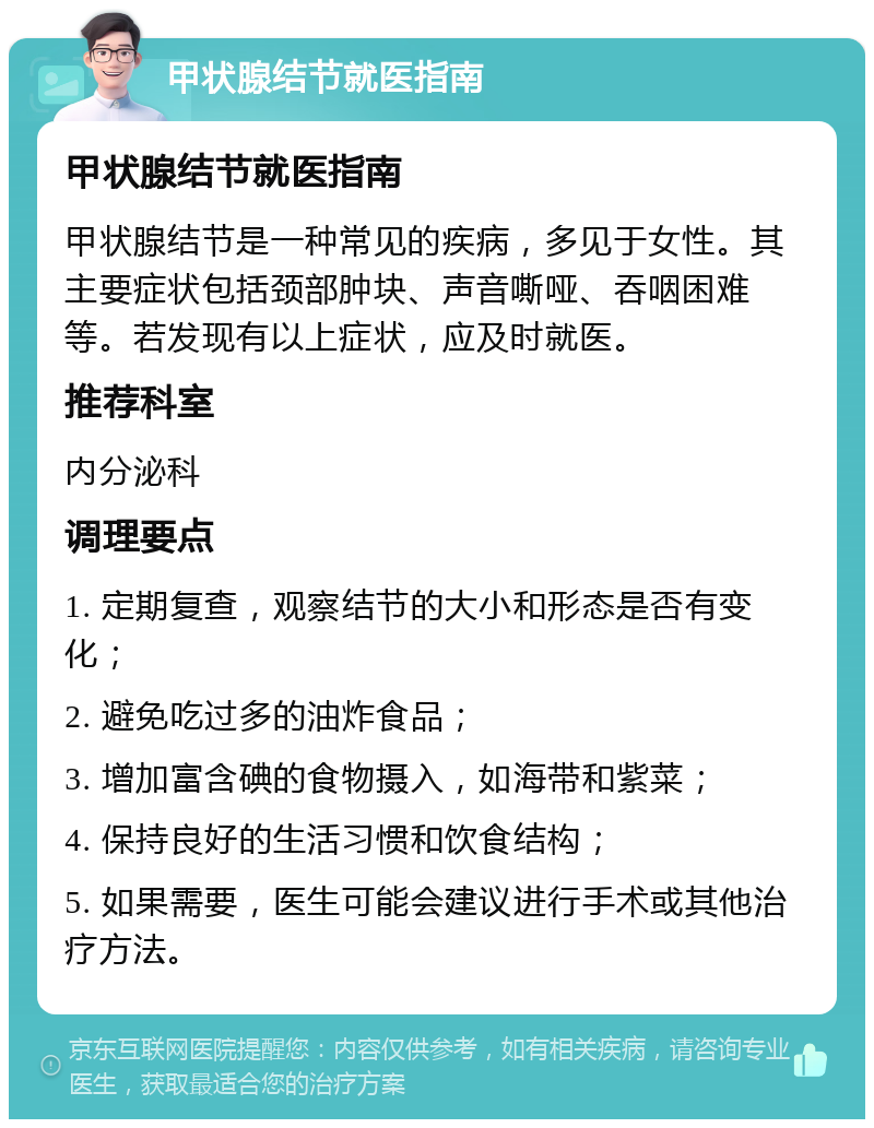 甲状腺结节就医指南 甲状腺结节就医指南 甲状腺结节是一种常见的疾病，多见于女性。其主要症状包括颈部肿块、声音嘶哑、吞咽困难等。若发现有以上症状，应及时就医。 推荐科室 内分泌科 调理要点 1. 定期复查，观察结节的大小和形态是否有变化； 2. 避免吃过多的油炸食品； 3. 增加富含碘的食物摄入，如海带和紫菜； 4. 保持良好的生活习惯和饮食结构； 5. 如果需要，医生可能会建议进行手术或其他治疗方法。