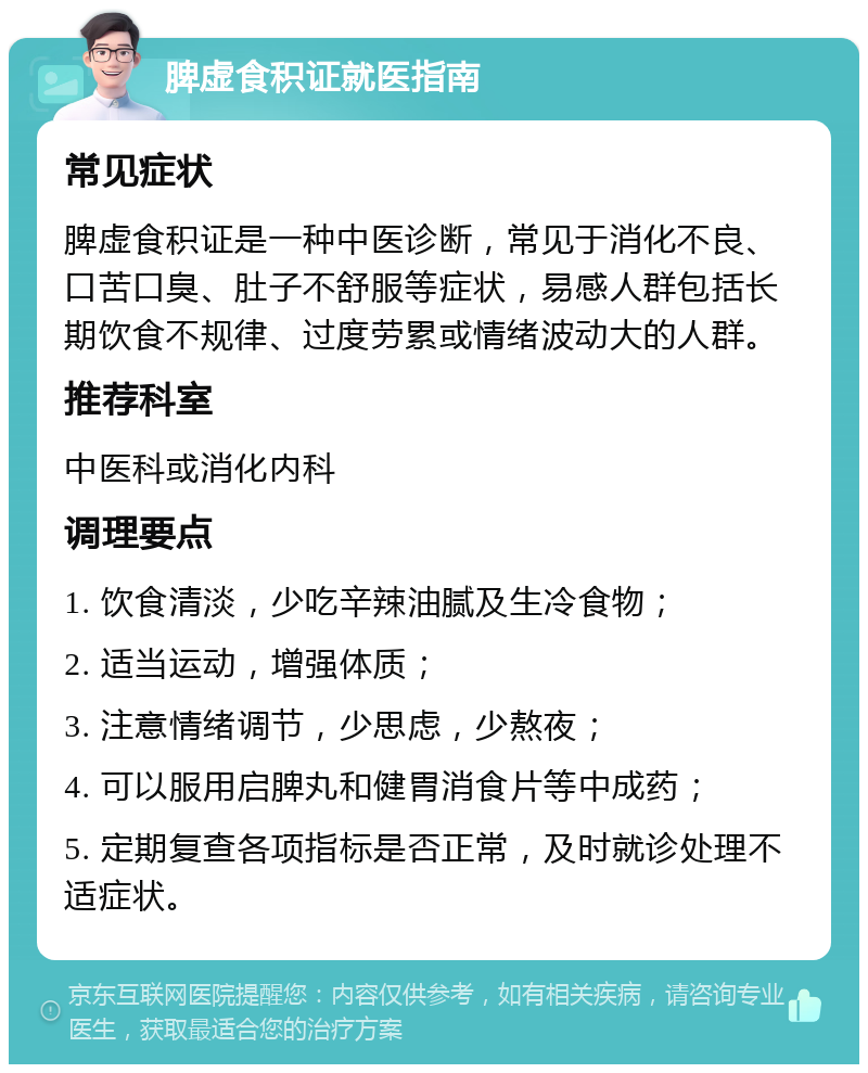 脾虚食积证就医指南 常见症状 脾虚食积证是一种中医诊断，常见于消化不良、口苦口臭、肚子不舒服等症状，易感人群包括长期饮食不规律、过度劳累或情绪波动大的人群。 推荐科室 中医科或消化内科 调理要点 1. 饮食清淡，少吃辛辣油腻及生冷食物； 2. 适当运动，增强体质； 3. 注意情绪调节，少思虑，少熬夜； 4. 可以服用启脾丸和健胃消食片等中成药； 5. 定期复查各项指标是否正常，及时就诊处理不适症状。