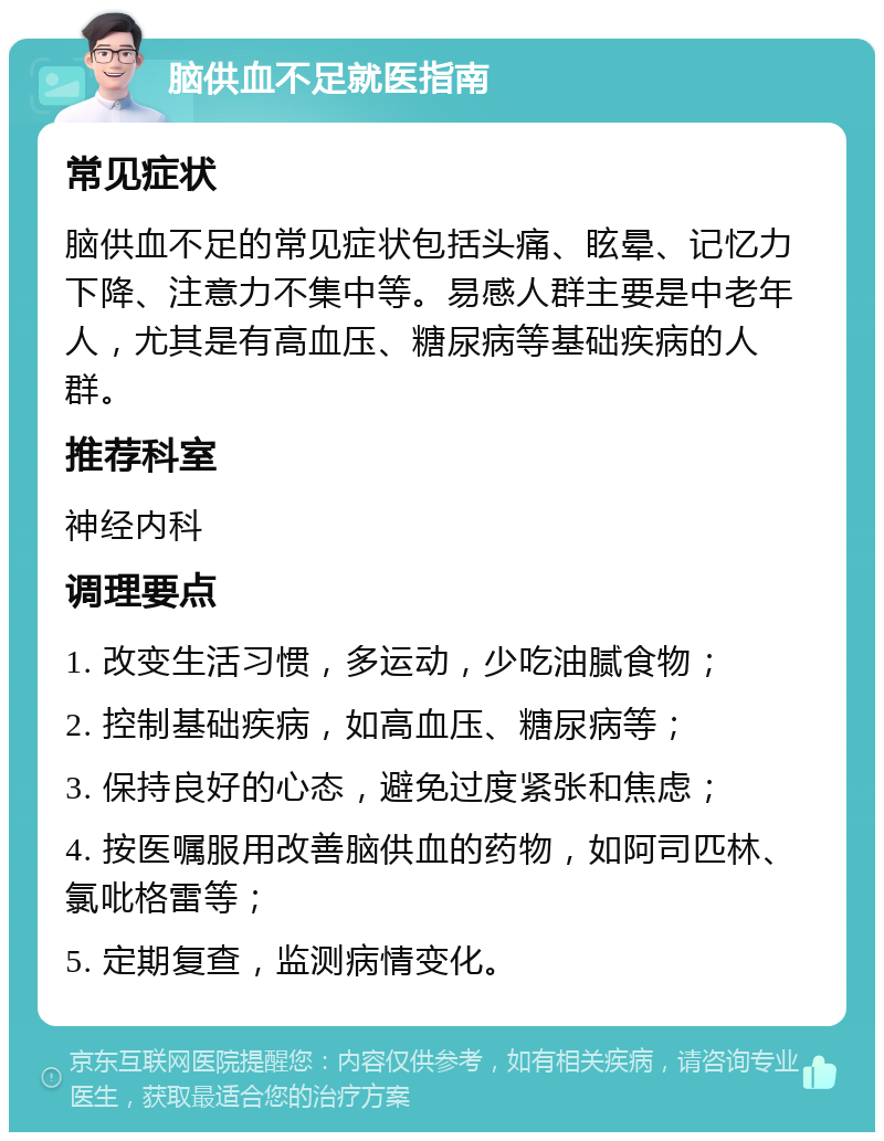 脑供血不足就医指南 常见症状 脑供血不足的常见症状包括头痛、眩晕、记忆力下降、注意力不集中等。易感人群主要是中老年人，尤其是有高血压、糖尿病等基础疾病的人群。 推荐科室 神经内科 调理要点 1. 改变生活习惯，多运动，少吃油腻食物； 2. 控制基础疾病，如高血压、糖尿病等； 3. 保持良好的心态，避免过度紧张和焦虑； 4. 按医嘱服用改善脑供血的药物，如阿司匹林、氯吡格雷等； 5. 定期复查，监测病情变化。