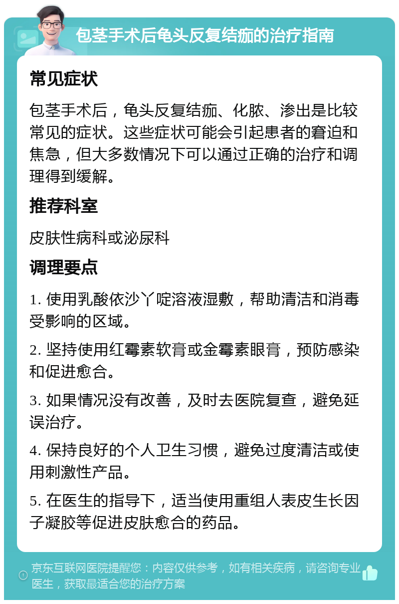 包茎手术后龟头反复结痂的治疗指南 常见症状 包茎手术后，龟头反复结痂、化脓、渗出是比较常见的症状。这些症状可能会引起患者的窘迫和焦急，但大多数情况下可以通过正确的治疗和调理得到缓解。 推荐科室 皮肤性病科或泌尿科 调理要点 1. 使用乳酸依沙丫啶溶液湿敷，帮助清洁和消毒受影响的区域。 2. 坚持使用红霉素软膏或金霉素眼膏，预防感染和促进愈合。 3. 如果情况没有改善，及时去医院复查，避免延误治疗。 4. 保持良好的个人卫生习惯，避免过度清洁或使用刺激性产品。 5. 在医生的指导下，适当使用重组人表皮生长因子凝胶等促进皮肤愈合的药品。