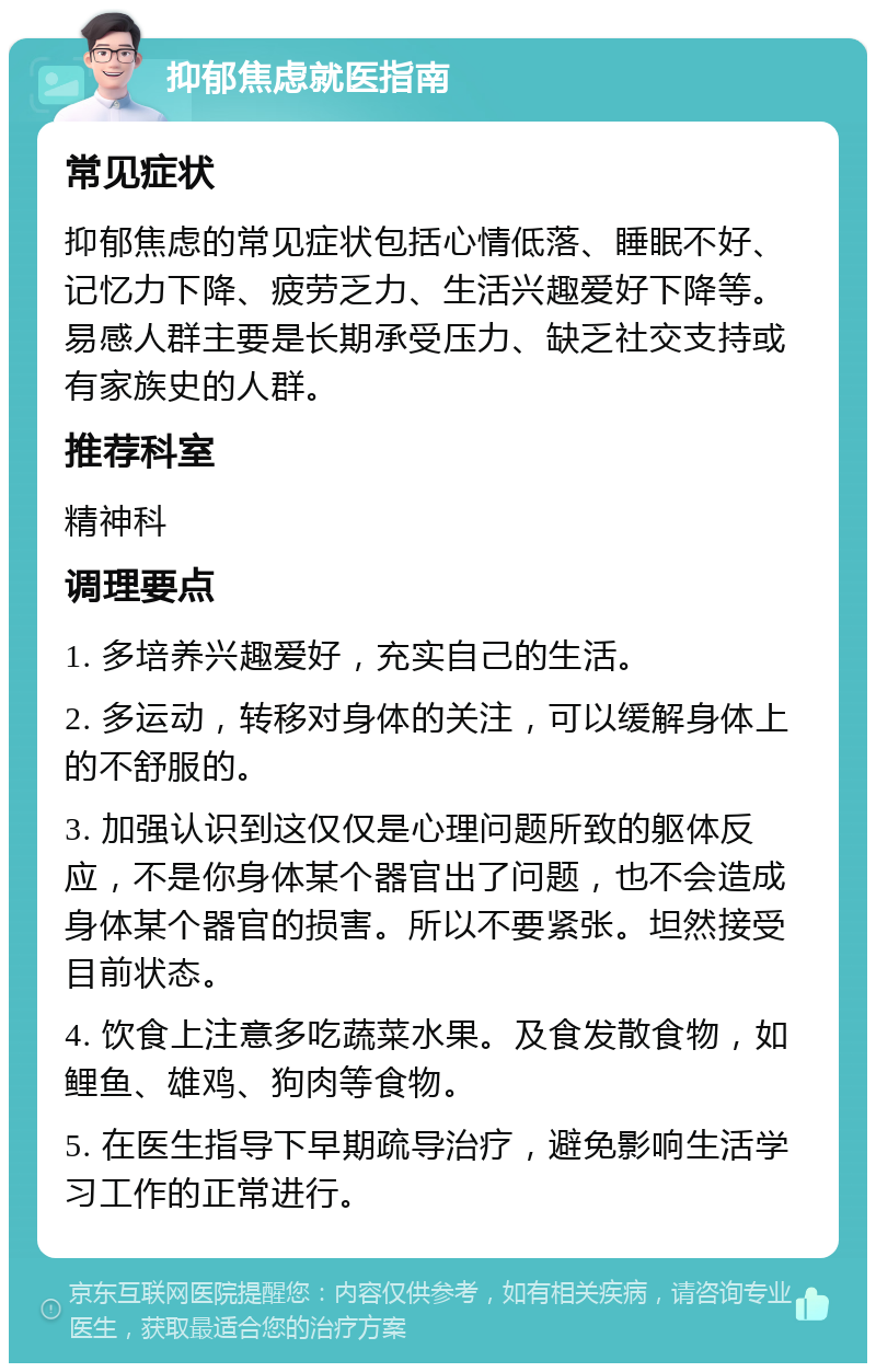 抑郁焦虑就医指南 常见症状 抑郁焦虑的常见症状包括心情低落、睡眠不好、记忆力下降、疲劳乏力、生活兴趣爱好下降等。易感人群主要是长期承受压力、缺乏社交支持或有家族史的人群。 推荐科室 精神科 调理要点 1. 多培养兴趣爱好，充实自己的生活。 2. 多运动，转移对身体的关注，可以缓解身体上的不舒服的。 3. 加强认识到这仅仅是心理问题所致的躯体反应，不是你身体某个器官出了问题，也不会造成身体某个器官的损害。所以不要紧张。坦然接受目前状态。 4. 饮食上注意多吃蔬菜水果。及食发散食物，如鲤鱼、雄鸡、狗肉等食物。 5. 在医生指导下早期疏导治疗，避免影响生活学习工作的正常进行。