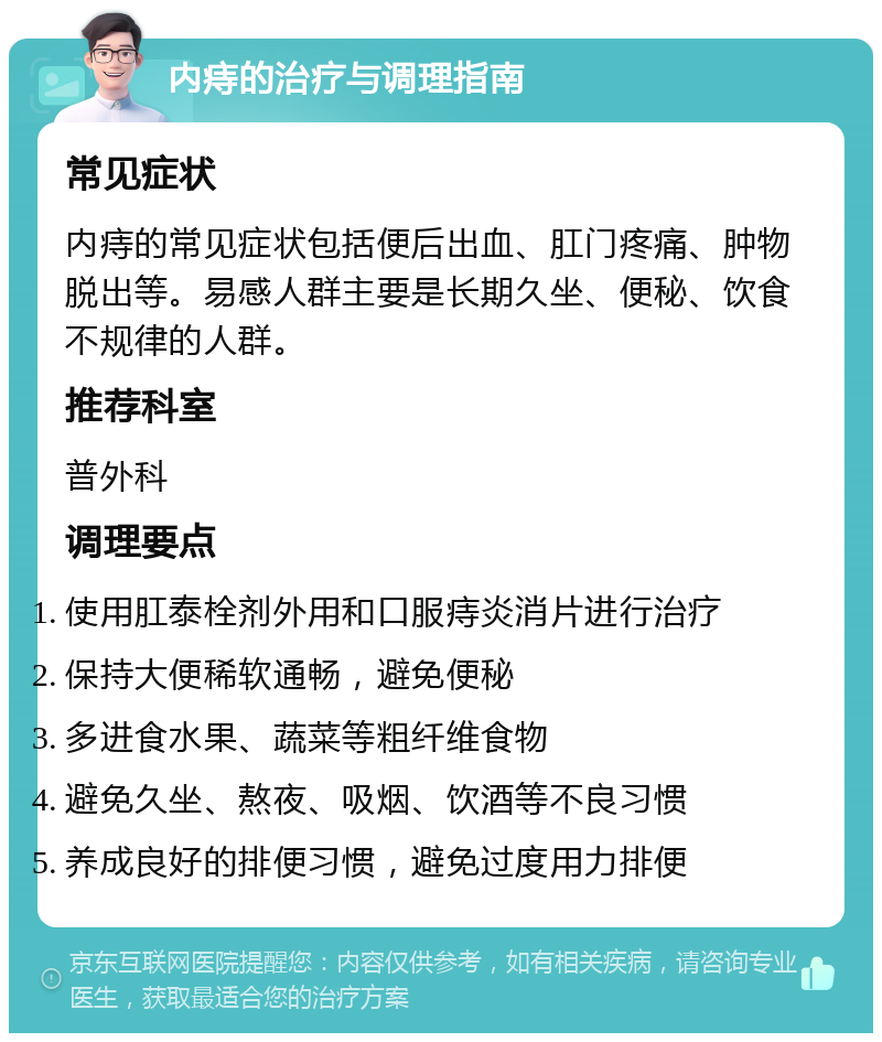 内痔的治疗与调理指南 常见症状 内痔的常见症状包括便后出血、肛门疼痛、肿物脱出等。易感人群主要是长期久坐、便秘、饮食不规律的人群。 推荐科室 普外科 调理要点 使用肛泰栓剂外用和口服痔炎消片进行治疗 保持大便稀软通畅，避免便秘 多进食水果、蔬菜等粗纤维食物 避免久坐、熬夜、吸烟、饮酒等不良习惯 养成良好的排便习惯，避免过度用力排便