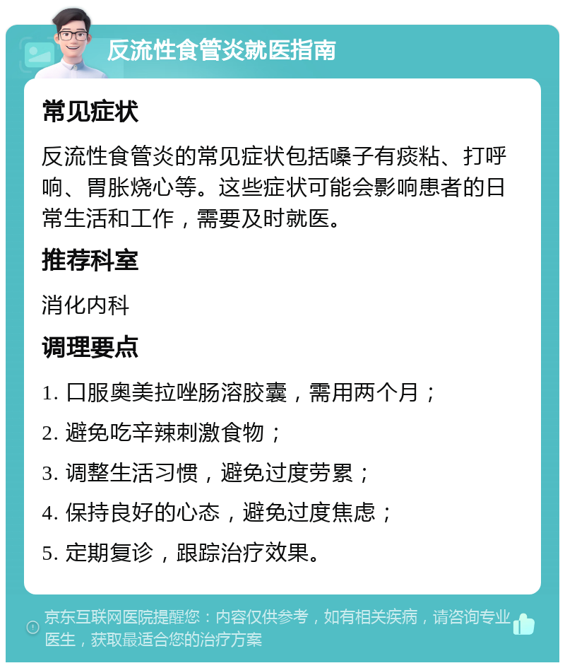 反流性食管炎就医指南 常见症状 反流性食管炎的常见症状包括嗓子有痰粘、打呼响、胃胀烧心等。这些症状可能会影响患者的日常生活和工作，需要及时就医。 推荐科室 消化内科 调理要点 1. 口服奥美拉唑肠溶胶囊，需用两个月； 2. 避免吃辛辣刺激食物； 3. 调整生活习惯，避免过度劳累； 4. 保持良好的心态，避免过度焦虑； 5. 定期复诊，跟踪治疗效果。