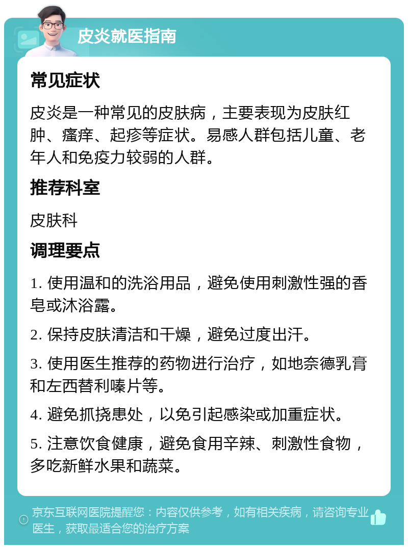 皮炎就医指南 常见症状 皮炎是一种常见的皮肤病，主要表现为皮肤红肿、瘙痒、起疹等症状。易感人群包括儿童、老年人和免疫力较弱的人群。 推荐科室 皮肤科 调理要点 1. 使用温和的洗浴用品，避免使用刺激性强的香皂或沐浴露。 2. 保持皮肤清洁和干燥，避免过度出汗。 3. 使用医生推荐的药物进行治疗，如地奈德乳膏和左西替利嗪片等。 4. 避免抓挠患处，以免引起感染或加重症状。 5. 注意饮食健康，避免食用辛辣、刺激性食物，多吃新鲜水果和蔬菜。