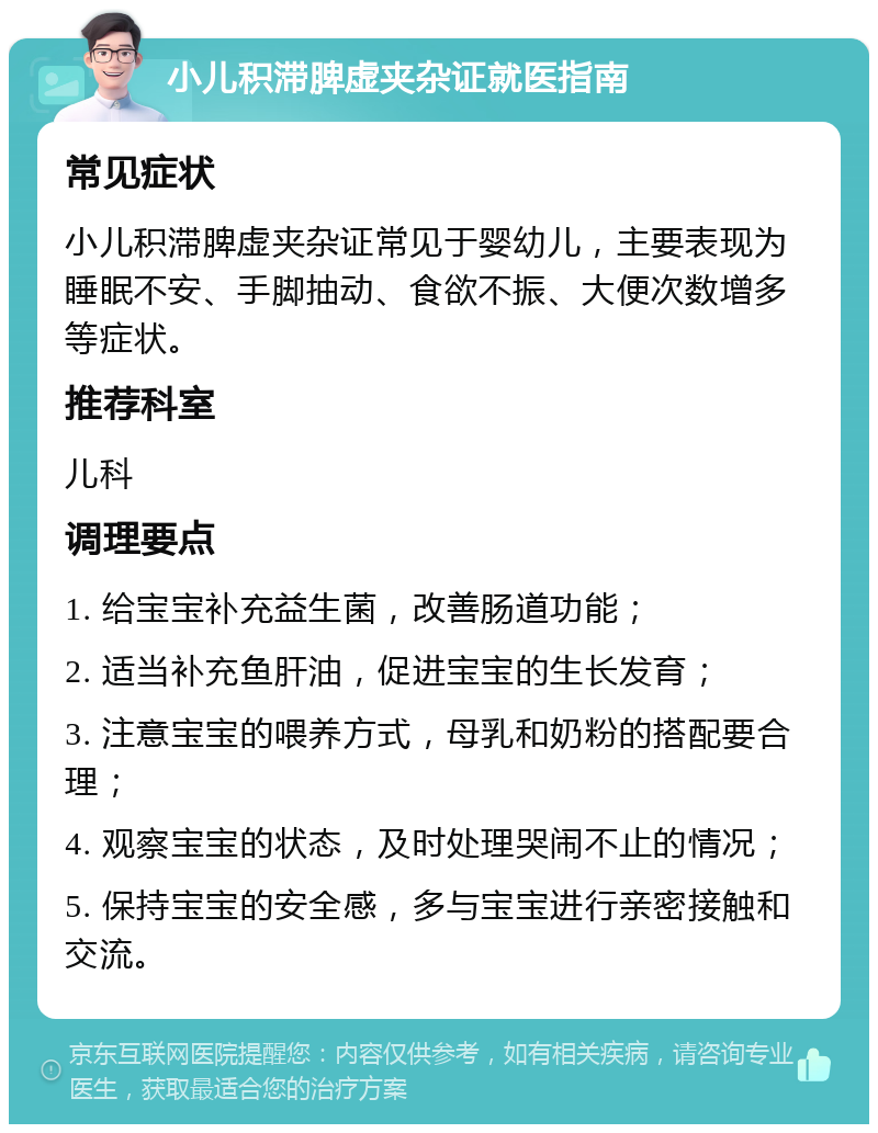 小儿积滞脾虚夹杂证就医指南 常见症状 小儿积滞脾虚夹杂证常见于婴幼儿，主要表现为睡眠不安、手脚抽动、食欲不振、大便次数增多等症状。 推荐科室 儿科 调理要点 1. 给宝宝补充益生菌，改善肠道功能； 2. 适当补充鱼肝油，促进宝宝的生长发育； 3. 注意宝宝的喂养方式，母乳和奶粉的搭配要合理； 4. 观察宝宝的状态，及时处理哭闹不止的情况； 5. 保持宝宝的安全感，多与宝宝进行亲密接触和交流。