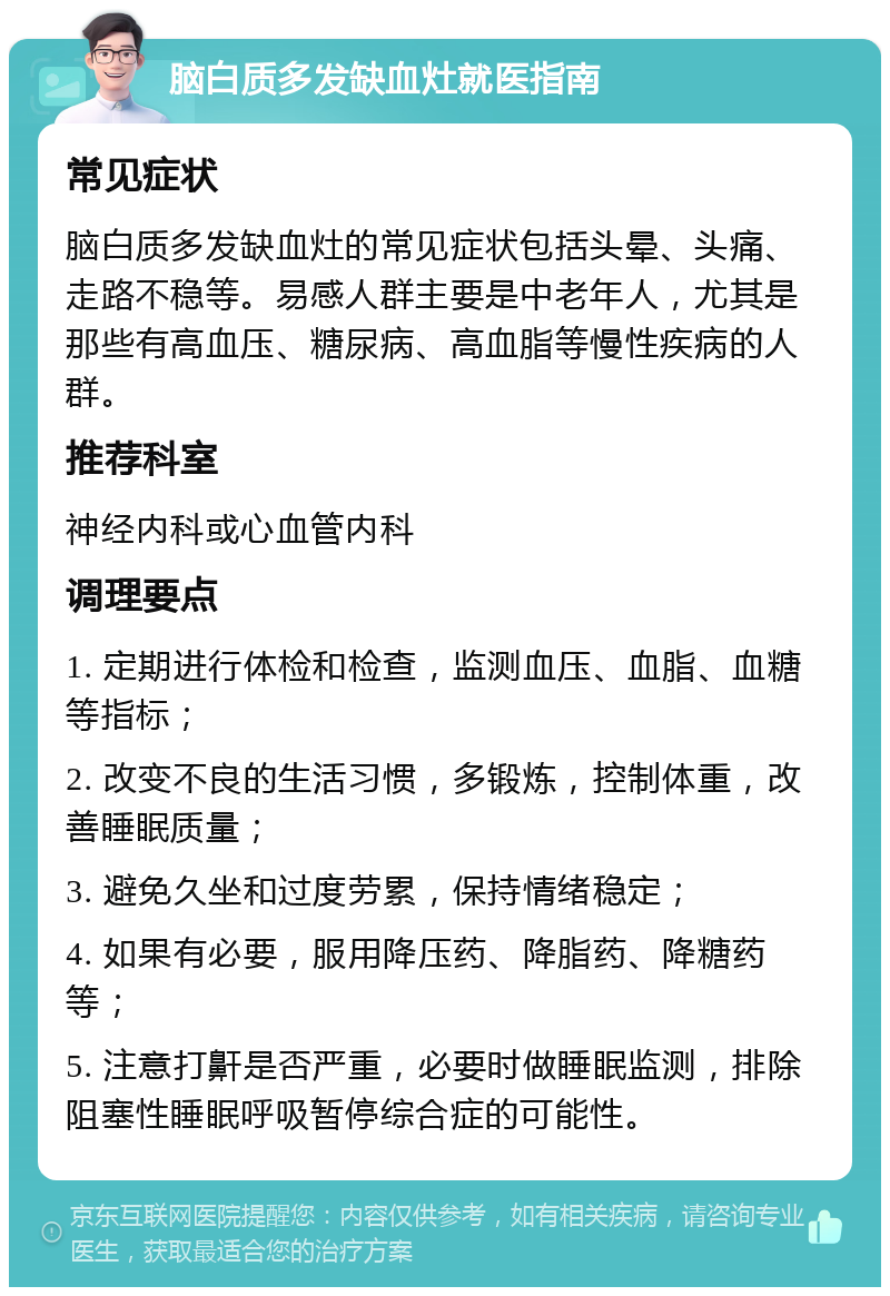 脑白质多发缺血灶就医指南 常见症状 脑白质多发缺血灶的常见症状包括头晕、头痛、走路不稳等。易感人群主要是中老年人，尤其是那些有高血压、糖尿病、高血脂等慢性疾病的人群。 推荐科室 神经内科或心血管内科 调理要点 1. 定期进行体检和检查，监测血压、血脂、血糖等指标； 2. 改变不良的生活习惯，多锻炼，控制体重，改善睡眠质量； 3. 避免久坐和过度劳累，保持情绪稳定； 4. 如果有必要，服用降压药、降脂药、降糖药等； 5. 注意打鼾是否严重，必要时做睡眠监测，排除阻塞性睡眠呼吸暂停综合症的可能性。