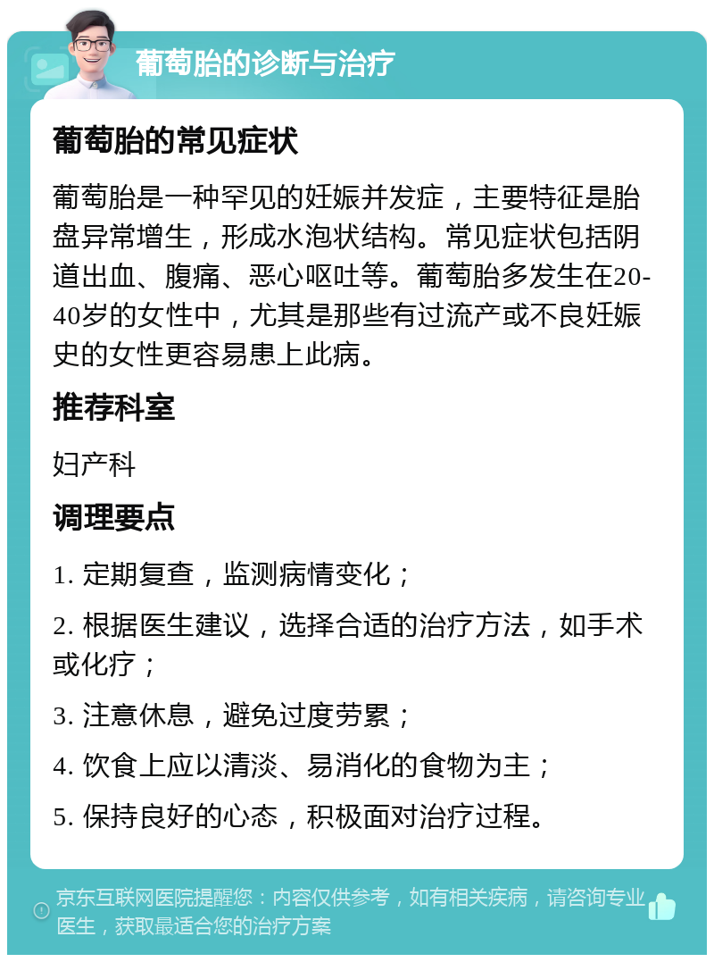 葡萄胎的诊断与治疗 葡萄胎的常见症状 葡萄胎是一种罕见的妊娠并发症，主要特征是胎盘异常增生，形成水泡状结构。常见症状包括阴道出血、腹痛、恶心呕吐等。葡萄胎多发生在20-40岁的女性中，尤其是那些有过流产或不良妊娠史的女性更容易患上此病。 推荐科室 妇产科 调理要点 1. 定期复查，监测病情变化； 2. 根据医生建议，选择合适的治疗方法，如手术或化疗； 3. 注意休息，避免过度劳累； 4. 饮食上应以清淡、易消化的食物为主； 5. 保持良好的心态，积极面对治疗过程。