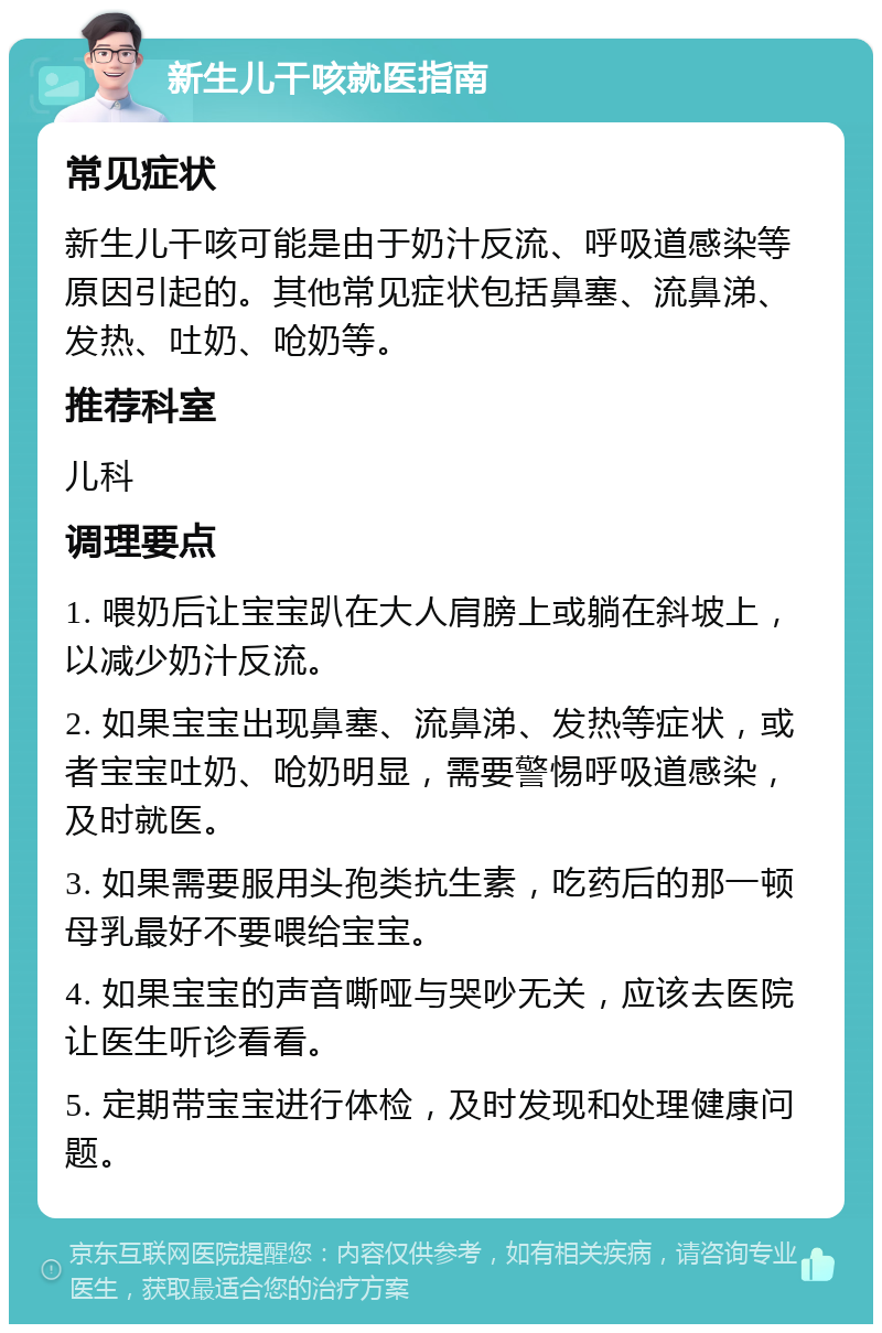 新生儿干咳就医指南 常见症状 新生儿干咳可能是由于奶汁反流、呼吸道感染等原因引起的。其他常见症状包括鼻塞、流鼻涕、发热、吐奶、呛奶等。 推荐科室 儿科 调理要点 1. 喂奶后让宝宝趴在大人肩膀上或躺在斜坡上，以减少奶汁反流。 2. 如果宝宝出现鼻塞、流鼻涕、发热等症状，或者宝宝吐奶、呛奶明显，需要警惕呼吸道感染，及时就医。 3. 如果需要服用头孢类抗生素，吃药后的那一顿母乳最好不要喂给宝宝。 4. 如果宝宝的声音嘶哑与哭吵无关，应该去医院让医生听诊看看。 5. 定期带宝宝进行体检，及时发现和处理健康问题。