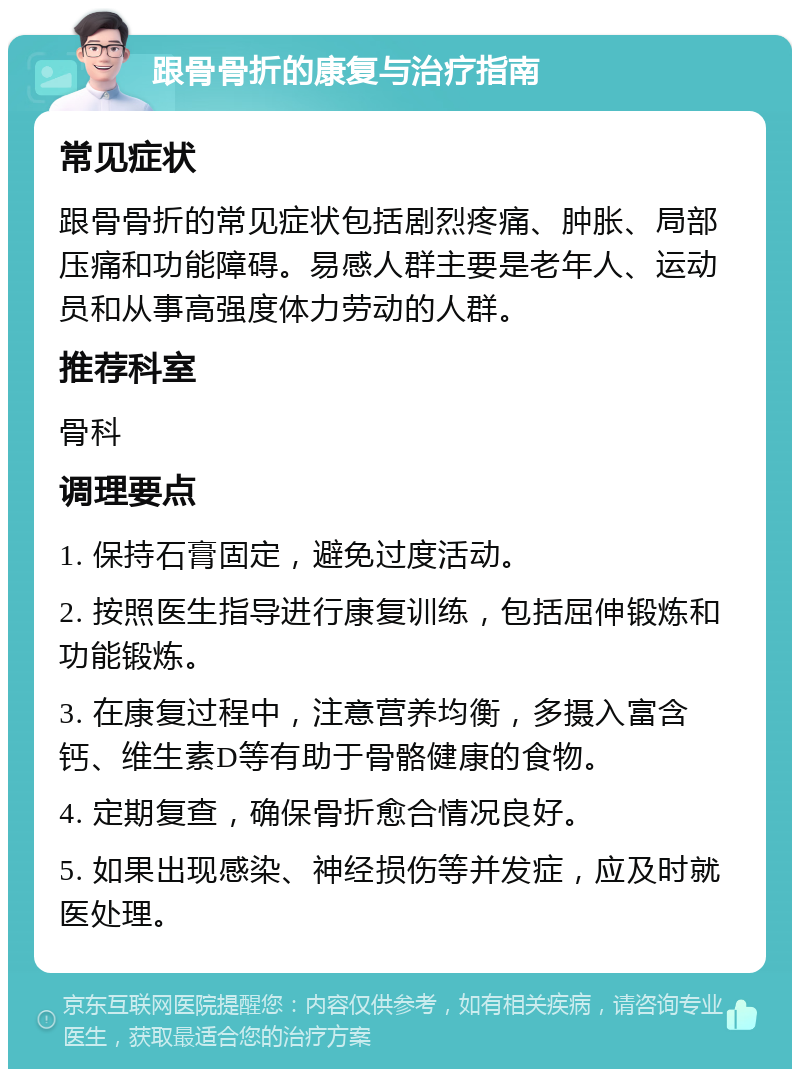 跟骨骨折的康复与治疗指南 常见症状 跟骨骨折的常见症状包括剧烈疼痛、肿胀、局部压痛和功能障碍。易感人群主要是老年人、运动员和从事高强度体力劳动的人群。 推荐科室 骨科 调理要点 1. 保持石膏固定，避免过度活动。 2. 按照医生指导进行康复训练，包括屈伸锻炼和功能锻炼。 3. 在康复过程中，注意营养均衡，多摄入富含钙、维生素D等有助于骨骼健康的食物。 4. 定期复查，确保骨折愈合情况良好。 5. 如果出现感染、神经损伤等并发症，应及时就医处理。