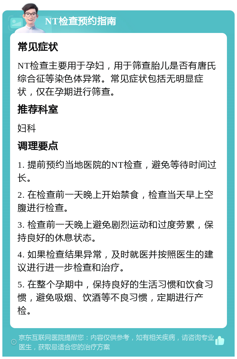 NT检查预约指南 常见症状 NT检查主要用于孕妇，用于筛查胎儿是否有唐氏综合征等染色体异常。常见症状包括无明显症状，仅在孕期进行筛查。 推荐科室 妇科 调理要点 1. 提前预约当地医院的NT检查，避免等待时间过长。 2. 在检查前一天晚上开始禁食，检查当天早上空腹进行检查。 3. 检查前一天晚上避免剧烈运动和过度劳累，保持良好的休息状态。 4. 如果检查结果异常，及时就医并按照医生的建议进行进一步检查和治疗。 5. 在整个孕期中，保持良好的生活习惯和饮食习惯，避免吸烟、饮酒等不良习惯，定期进行产检。