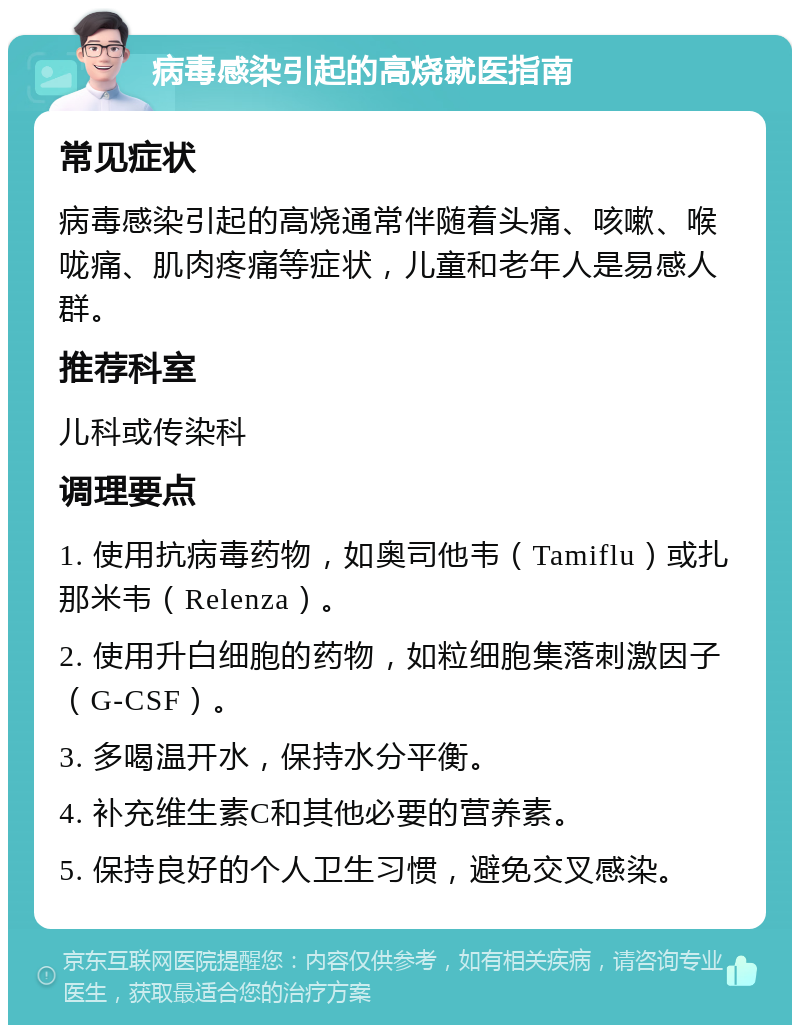 病毒感染引起的高烧就医指南 常见症状 病毒感染引起的高烧通常伴随着头痛、咳嗽、喉咙痛、肌肉疼痛等症状，儿童和老年人是易感人群。 推荐科室 儿科或传染科 调理要点 1. 使用抗病毒药物，如奥司他韦（Tamiflu）或扎那米韦（Relenza）。 2. 使用升白细胞的药物，如粒细胞集落刺激因子（G-CSF）。 3. 多喝温开水，保持水分平衡。 4. 补充维生素C和其他必要的营养素。 5. 保持良好的个人卫生习惯，避免交叉感染。