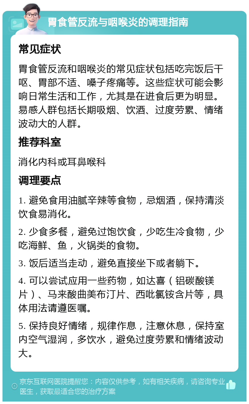 胃食管反流与咽喉炎的调理指南 常见症状 胃食管反流和咽喉炎的常见症状包括吃完饭后干呕、胃部不适、嗓子疼痛等。这些症状可能会影响日常生活和工作，尤其是在进食后更为明显。易感人群包括长期吸烟、饮酒、过度劳累、情绪波动大的人群。 推荐科室 消化内科或耳鼻喉科 调理要点 1. 避免食用油腻辛辣等食物，忌烟酒，保持清淡饮食易消化。 2. 少食多餐，避免过饱饮食，少吃生冷食物，少吃海鲜、鱼，火锅类的食物。 3. 饭后适当走动，避免直接坐下或者躺下。 4. 可以尝试应用一些药物，如达喜（铝碳酸镁片）、马来酸曲美布汀片、西吡氯铵含片等，具体用法请遵医嘱。 5. 保持良好情绪，规律作息，注意休息，保持室内空气湿润，多饮水，避免过度劳累和情绪波动大。