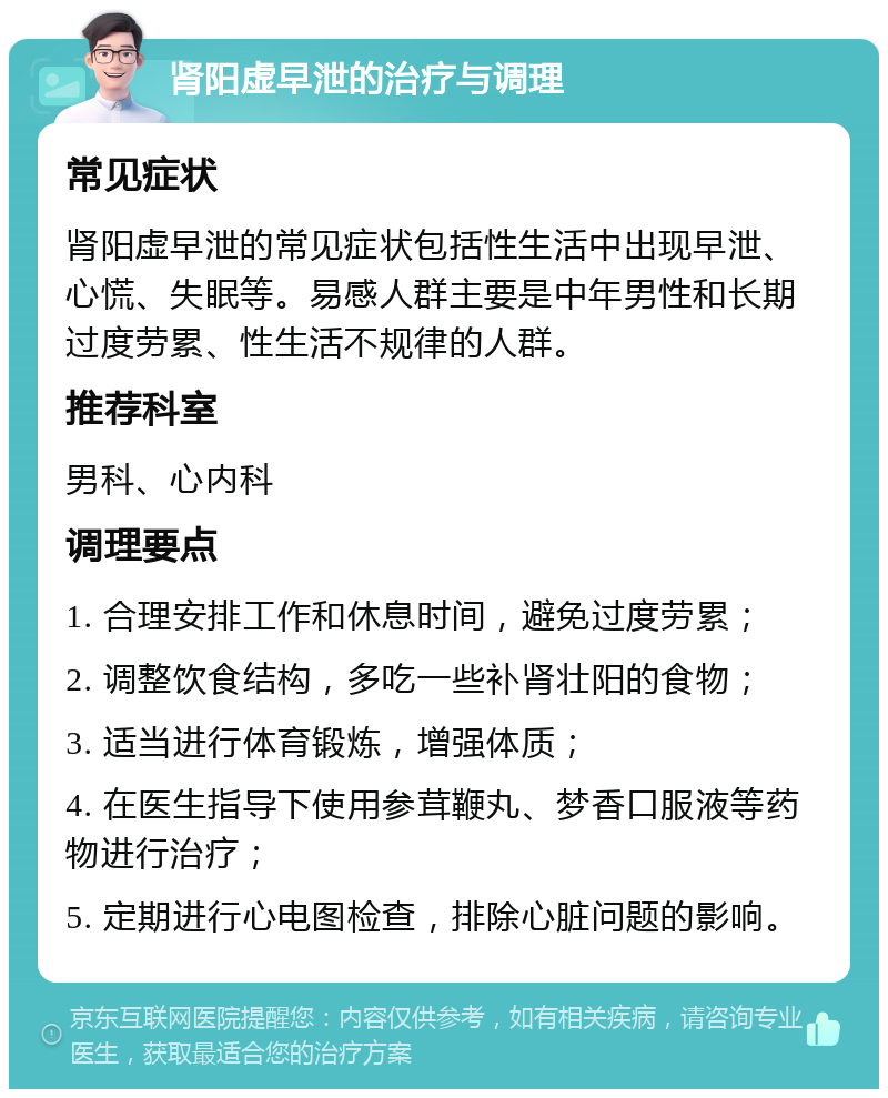 肾阳虚早泄的治疗与调理 常见症状 肾阳虚早泄的常见症状包括性生活中出现早泄、心慌、失眠等。易感人群主要是中年男性和长期过度劳累、性生活不规律的人群。 推荐科室 男科、心内科 调理要点 1. 合理安排工作和休息时间，避免过度劳累； 2. 调整饮食结构，多吃一些补肾壮阳的食物； 3. 适当进行体育锻炼，增强体质； 4. 在医生指导下使用参茸鞭丸、梦香口服液等药物进行治疗； 5. 定期进行心电图检查，排除心脏问题的影响。