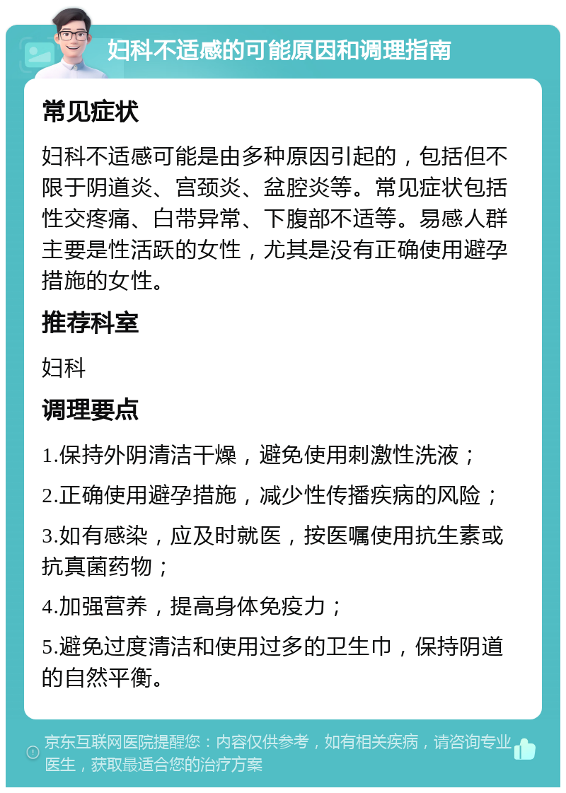 妇科不适感的可能原因和调理指南 常见症状 妇科不适感可能是由多种原因引起的，包括但不限于阴道炎、宫颈炎、盆腔炎等。常见症状包括性交疼痛、白带异常、下腹部不适等。易感人群主要是性活跃的女性，尤其是没有正确使用避孕措施的女性。 推荐科室 妇科 调理要点 1.保持外阴清洁干燥，避免使用刺激性洗液； 2.正确使用避孕措施，减少性传播疾病的风险； 3.如有感染，应及时就医，按医嘱使用抗生素或抗真菌药物； 4.加强营养，提高身体免疫力； 5.避免过度清洁和使用过多的卫生巾，保持阴道的自然平衡。