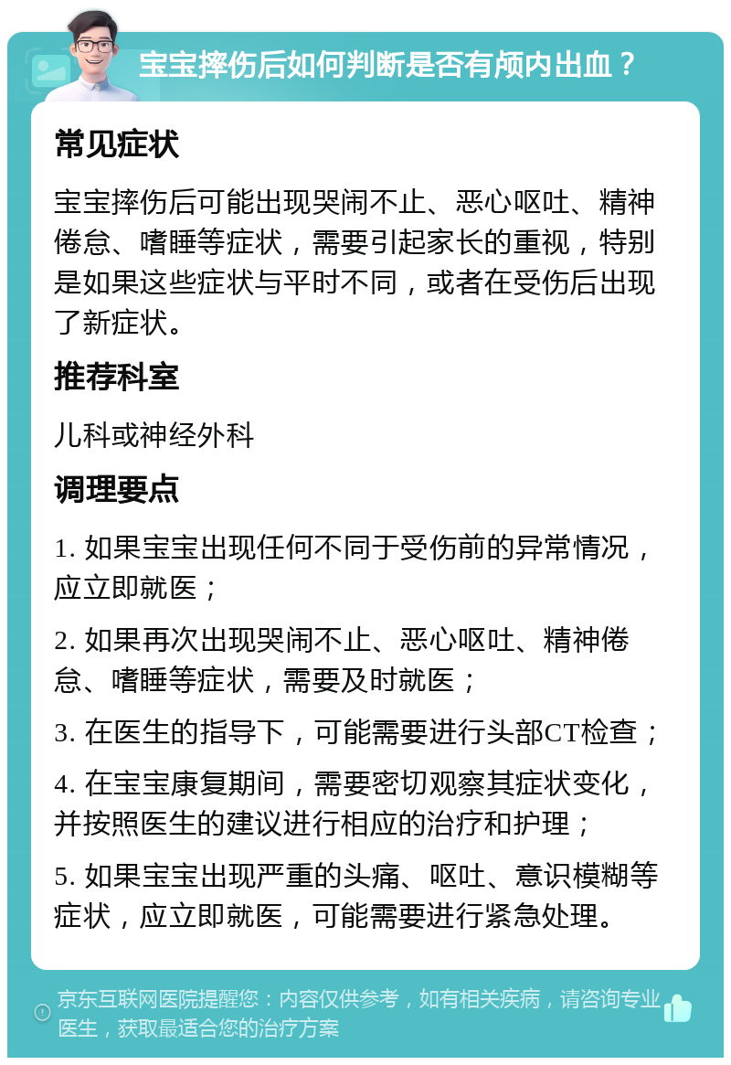 宝宝摔伤后如何判断是否有颅内出血？ 常见症状 宝宝摔伤后可能出现哭闹不止、恶心呕吐、精神倦怠、嗜睡等症状，需要引起家长的重视，特别是如果这些症状与平时不同，或者在受伤后出现了新症状。 推荐科室 儿科或神经外科 调理要点 1. 如果宝宝出现任何不同于受伤前的异常情况，应立即就医； 2. 如果再次出现哭闹不止、恶心呕吐、精神倦怠、嗜睡等症状，需要及时就医； 3. 在医生的指导下，可能需要进行头部CT检查； 4. 在宝宝康复期间，需要密切观察其症状变化，并按照医生的建议进行相应的治疗和护理； 5. 如果宝宝出现严重的头痛、呕吐、意识模糊等症状，应立即就医，可能需要进行紧急处理。