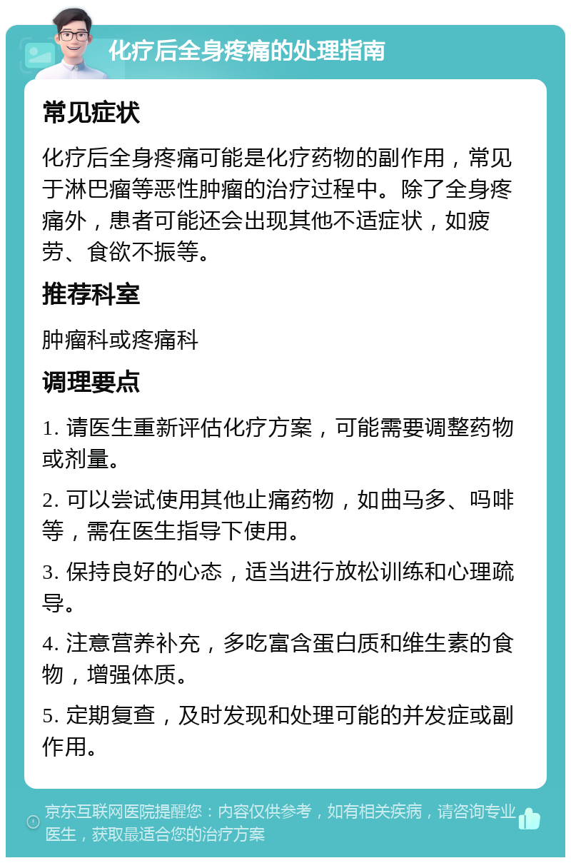 化疗后全身疼痛的处理指南 常见症状 化疗后全身疼痛可能是化疗药物的副作用，常见于淋巴瘤等恶性肿瘤的治疗过程中。除了全身疼痛外，患者可能还会出现其他不适症状，如疲劳、食欲不振等。 推荐科室 肿瘤科或疼痛科 调理要点 1. 请医生重新评估化疗方案，可能需要调整药物或剂量。 2. 可以尝试使用其他止痛药物，如曲马多、吗啡等，需在医生指导下使用。 3. 保持良好的心态，适当进行放松训练和心理疏导。 4. 注意营养补充，多吃富含蛋白质和维生素的食物，增强体质。 5. 定期复查，及时发现和处理可能的并发症或副作用。